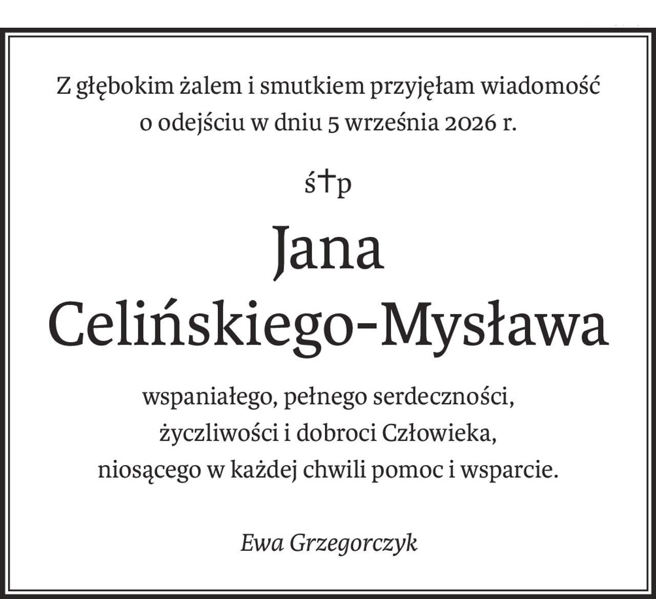 Z głębokim żalem i smutkiem przyjęłam wiadomość
o odejściu w dniu 5 września 2026 r.
ś+p
Jana 
Celińskiego-Mysława
wspaniałego, pełnego serdeczności,
życzliwości i dobroci Człowieka,
niosącego w każdej chwili pomoc i wsparcie.
Ewa Grzegorczyk