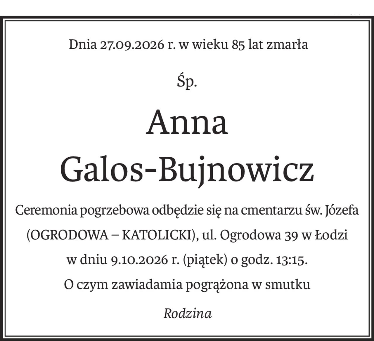 Dnia 27­.09.2026 r. w wieku 85 lat zmarła
śp.
Anna
Galos­-Bujnowicz
Ceremonia pogrzebowa odbędzie się na cmentarzu św. Józefa 
(OGRODOWA ­– KATOLICKI), ul. Ogrodowa 39 w Łodzi 
w dniu 9­.10.­2026 r. (piątek) o godz. 13:15.
O czym zawiadamia pogrążona w smutku
rodzina