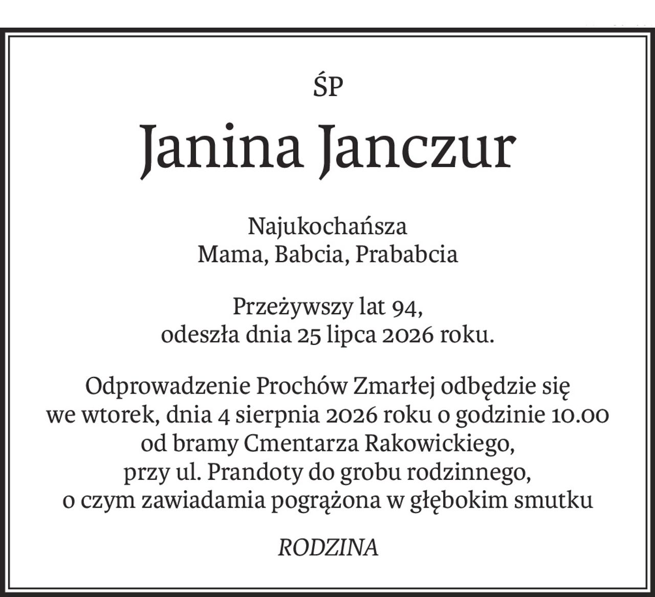 ŚP
Janina Janczur
Najukochańsza
Mama, Babcia, Prababcia
Przeżywszy lat 94,
odeszła dnia 25 lipca 2026 roku.
Odprowadzenie Prochów Zmarłej odbędzie się we wtorek, dnia 4 sierpnia 2026 roku o godzinie 10.00 od bramy Cmentarza Rakowickiego,
przy ul. Prandoty do grobu rodzinnego,
o czym zawiadamia pogrążona w głębokim smutku
RODZINA