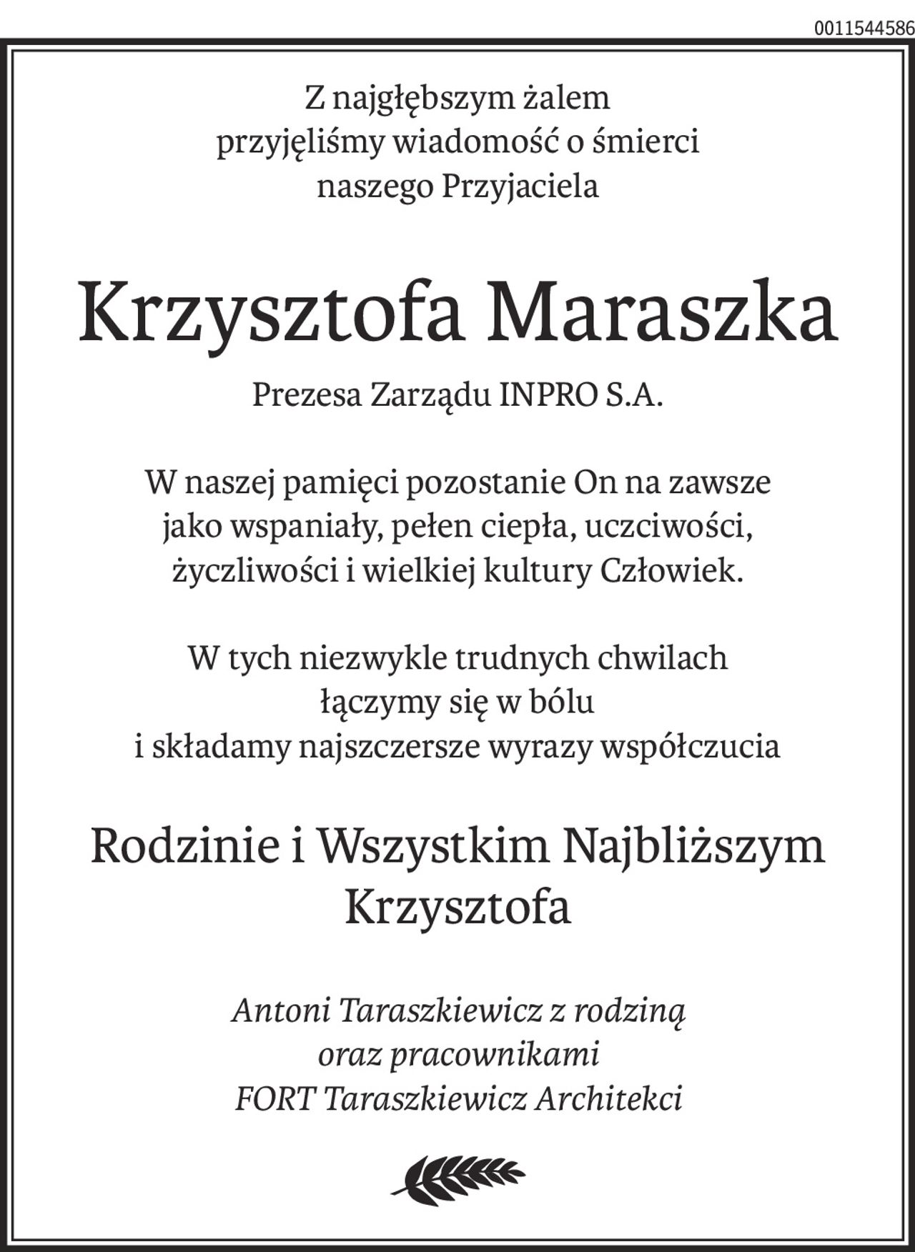 Z najgłębszym żalem
przyjęliśmy wiadomość o śmierci
naszego Przyjaciela
Krzysztofa Maraszka
Prezesa Zarządu INPRO S.A.
W naszej pamięci pozostanie On na zawsze
jako wspaniały, pełen ciepła, uczciwości,
życzliwości i wielkiej kultury Człowiek.
W tych niezwykle trudnych chwilach
łączymy się w bólu
i składamy najszczersze wyrazy współczucia
Rodzinie i Wszystkim Najbliższym Krzysztofa
Antoni Taraszkiewicz z rodziną
oraz pracownikami
FORT Taraszkiewicz Architekci
