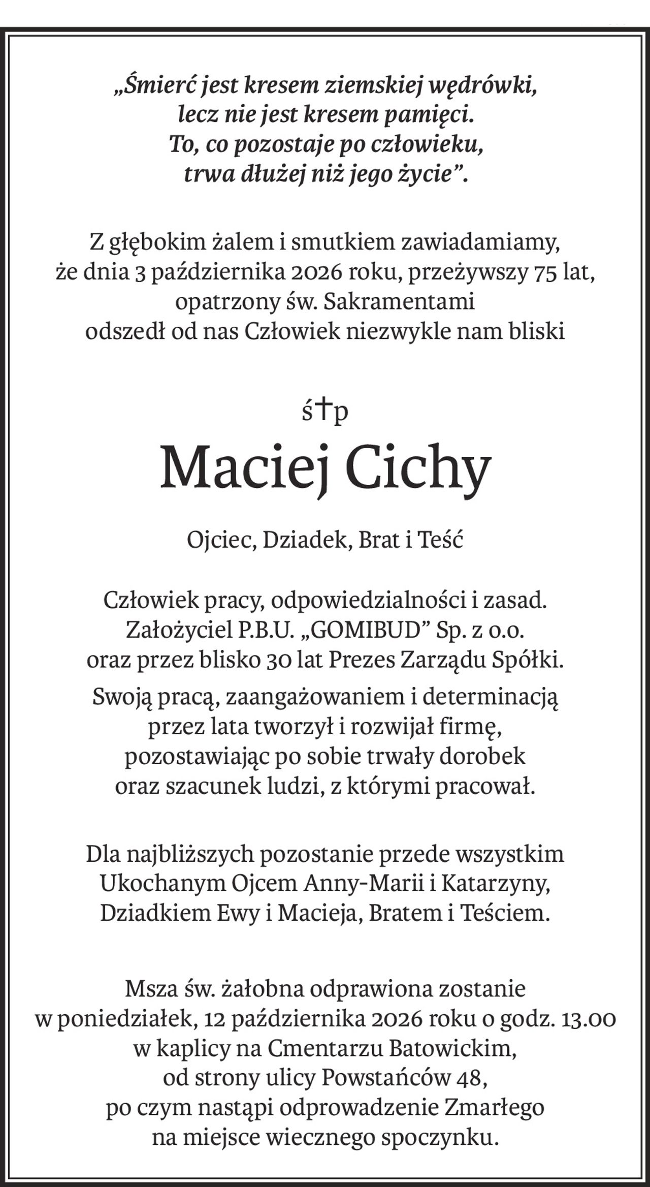 „Śmierć jest kresem ziemskiej wędrówki, 
lecz nie jest kresem pamięci. 
To, co pozostaje po człowieku, 
trwa dłużej niż jego życie”.
Z głębokim żalem i smutkiem zawiadamiamy,
że dnia 3 października 2026 roku, przeżywszy 75 lat,
opatrzony św. Sakramentami
odszedł od nas Człowiek niezwykle nam bliski
ś+p
Maciej Cichy
Ojciec, Dziadek, Brat i Teść
Człowiek pracy, odpowiedzialności i zasad.
Założyciel P.B.U. „GOMIBUD” Sp. z o.o.
oraz przez blisko 30 lat Prezes Zarządu Spółki.
Swoją pracą, zaangażowaniem i determinacją
przez lata tworzył i rozwijał firmę,
pozostawiając po sobie trwały dorobek
oraz szacunek ludzi, z którymi pracował.
Dla najbliższych pozostanie przede wszystkim
Ukochanym Ojcem Anny-Marii i Katarzyny,
Dziadkiem Ewy i Macieja, Bratem i Teściem.
Msza św. żałobna odprawiona zostanie 
w poniedziałek, 12 października 2026 roku o godz. 13.00
w kaplicy na Cmentarzu Batowickim, 
od strony ulicy Powstańców 48,
po czym nastąpi odprowadzenie Zmarłego 
na miejsce wiecznego spoczynku.