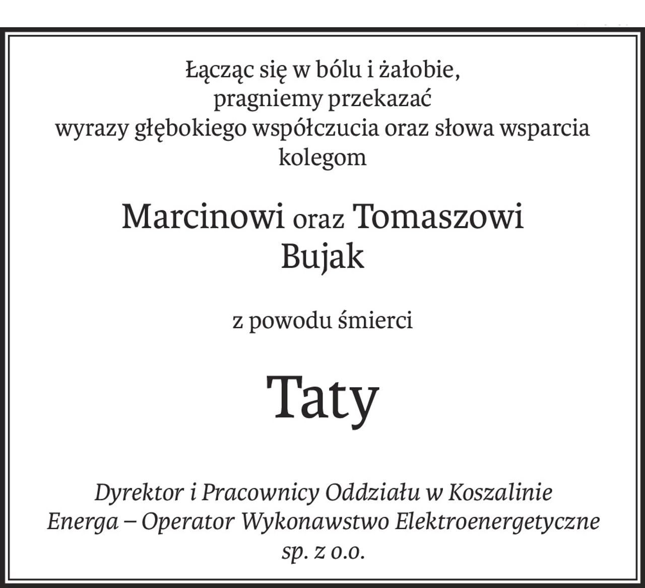 Łącząc się w bólu i żałobie, 
pragniemy przekazać
wyrazy głębokiego współczucia oraz słowa wsparcia
kolegom
Marcinowioraz Tomaszowi 
Bujak
z powodu śmierci
Taty
Dyrektor i Pracownicy Oddziału w Koszalinie 
Energa – Operator Wykonawstwo Elektroenergetyczne 
sp. z o.o.