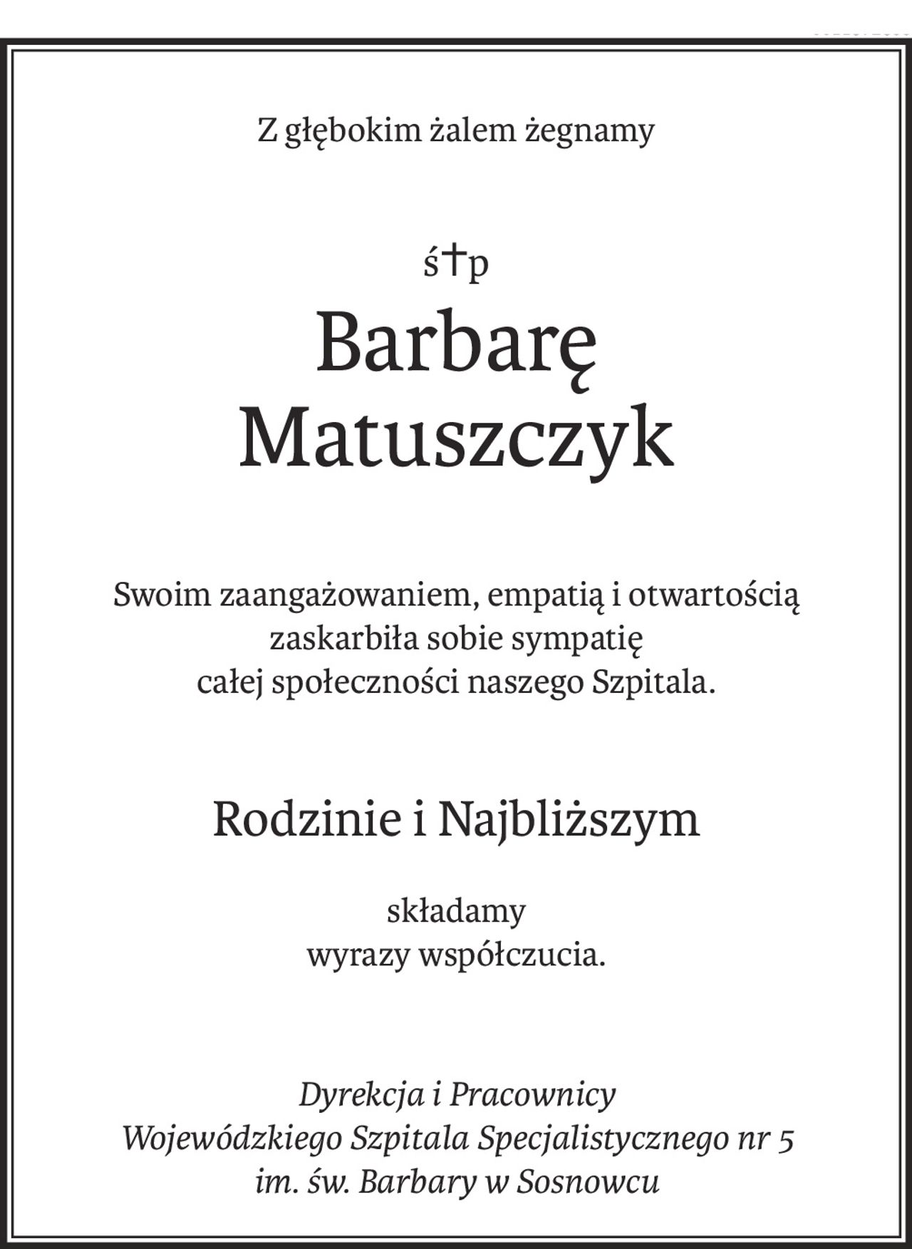 Z głębokim żalem żegnamy
ś+p
Barbarę 
Matuszczyk
Swoim zaangażowaniem, empatią i otwartością 
zaskarbiła sobie sympatię 
całej społeczności naszego Szpitala.
Rodzinie i Najbliższym
składamy
wyrazy współczucia.
Dyrekcja i Pracownicy 
Wojewódzkiego Szpitala Specjalistycznego nr 5 im. św. Barbary w Sosnowcu