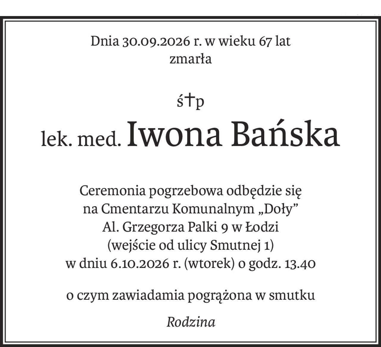 Dnia 30.09.2026 r. w wieku 67 lat
zmarła
ś+p
lek. med.Iwona Bańska
Ceremonia pogrzebowa odbędzie się
na Cmentarzu Komunalnym „Doły” 
Al. Grzegorza Palki 9 w Łodzi 
(wejście od ulicy Smutnej 1)
w dniu 6.10.2026 r. (wtorek) o godz. 13.40
o czym zawiadamia pogrążona w smutku
Rodzina