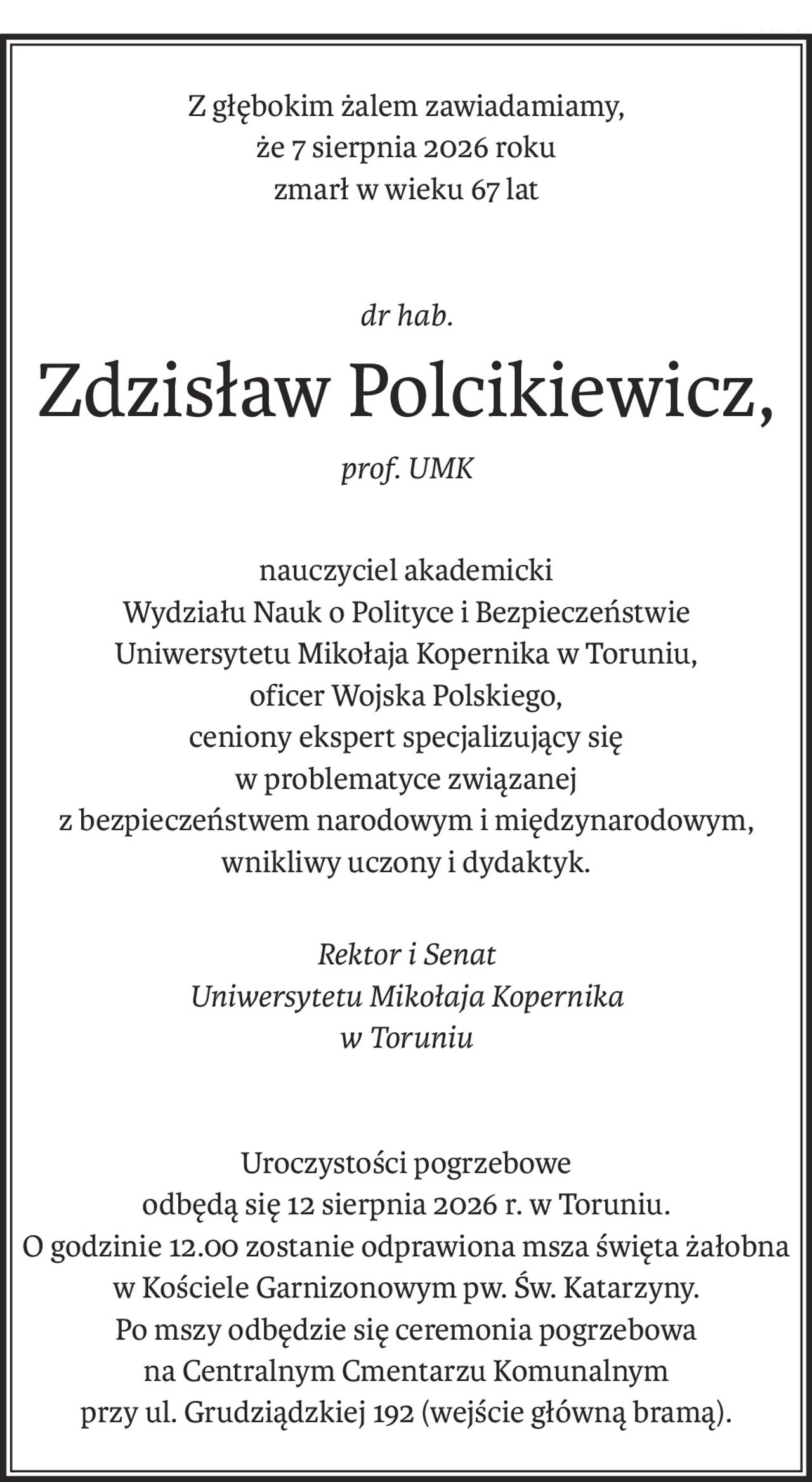 Z głębokim żalem zawiadamiamy,
że 7 sierpnia 2026 roku
zmarł w wieku 67 lat
dr hab.
Zdzisław Polcikiewicz,
prof. UMK
nauczyciel akademicki
Wydziału Nauk o Polityce i Bezpieczeństwie
Uniwersytetu Mikołaja Kopernika w Toruniu,
oficer Wojska Polskiego,
ceniony ekspert specjalizujący się
w problematyce związanej
z bezpieczeństwem narodowym i międzynarodowym,
wnikliwy uczony i dydaktyk.
Rektor i Senat
Uniwersytetu Mikołaja Kopernika
w Toruniu
Uroczystości pogrzebowe
odbędą się 12 sierpnia 2026 r. w Toruniu.
O godzinie 12.00 zostanie odprawiona msza święta żałobna
w Kościele Garnizonowym pw. Św. Katarzyny.
Po mszy odbędzie się ceremonia pogrzebowa
na Centralnym Cmentarzu Komunalnym
przy ul. Grudziądzkiej 192 (wejście główną bramą).