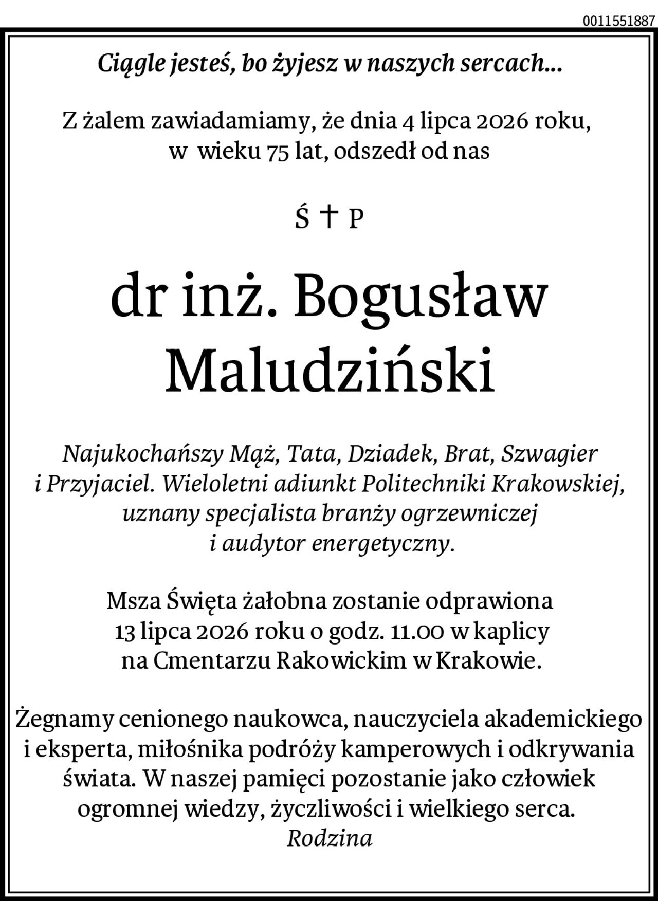 Ciągle jesteś, bo żyjesz w naszych sercach...
Z żalem zawiadamiamy, że dnia 4 lipca 2026 roku, 
w  wieku 75 lat, odszedł od nas
dr inż. Bogusław Maludziński
Najukochańszy Mąż, Tata, Dziadek, Brat, Szwagier i Przyjaciel. Wieloletni adiunkt Politechniki Krakowskiej, uznany specjalista branży ogrzewniczej
 i audytor energetyczny.
Msza Święta żałobna zostanie odprawiona
 13 lipca 2026 roku o godz. 11.00 w kaplicy
 na Cmentarzu Rakowickim w Krakowie.
Żegnamy cenionego naukowca, nauczyciela akademickiego i eksperta, miłośnika podróży kamperowych i odkrywania świata. W naszej pamięci pozostanie jako człowiek ogromnej wiedzy, życzliwości i wielkiego serca. 
Rodzina