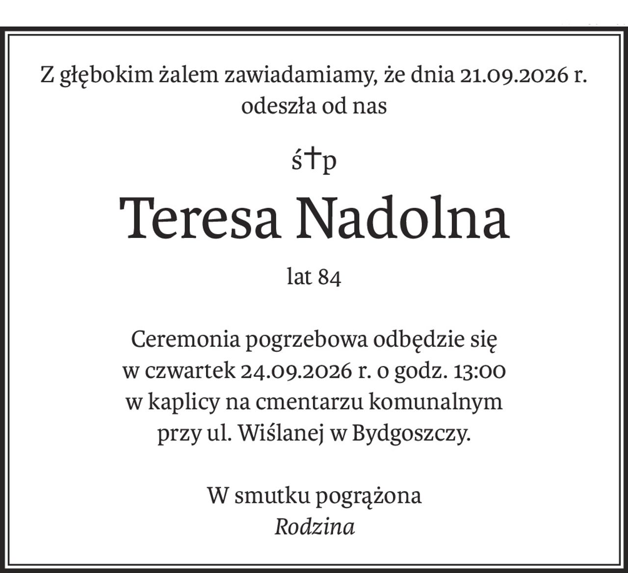 Z głębokim żalem zawiadamiamy, że dnia 21.09.2026 r. odeszła od nas
ś+p
Teresa Nadolna
lat 84
Ceremonia pogrzebowa odbędzie się
w czwartek 24.09.2026 r. o godz. 13:00
w kaplicy na cmentarzu komunalnym
przy ul. Wiślanej w Bydgoszczy.
W smutku pogrążona
Rodzina