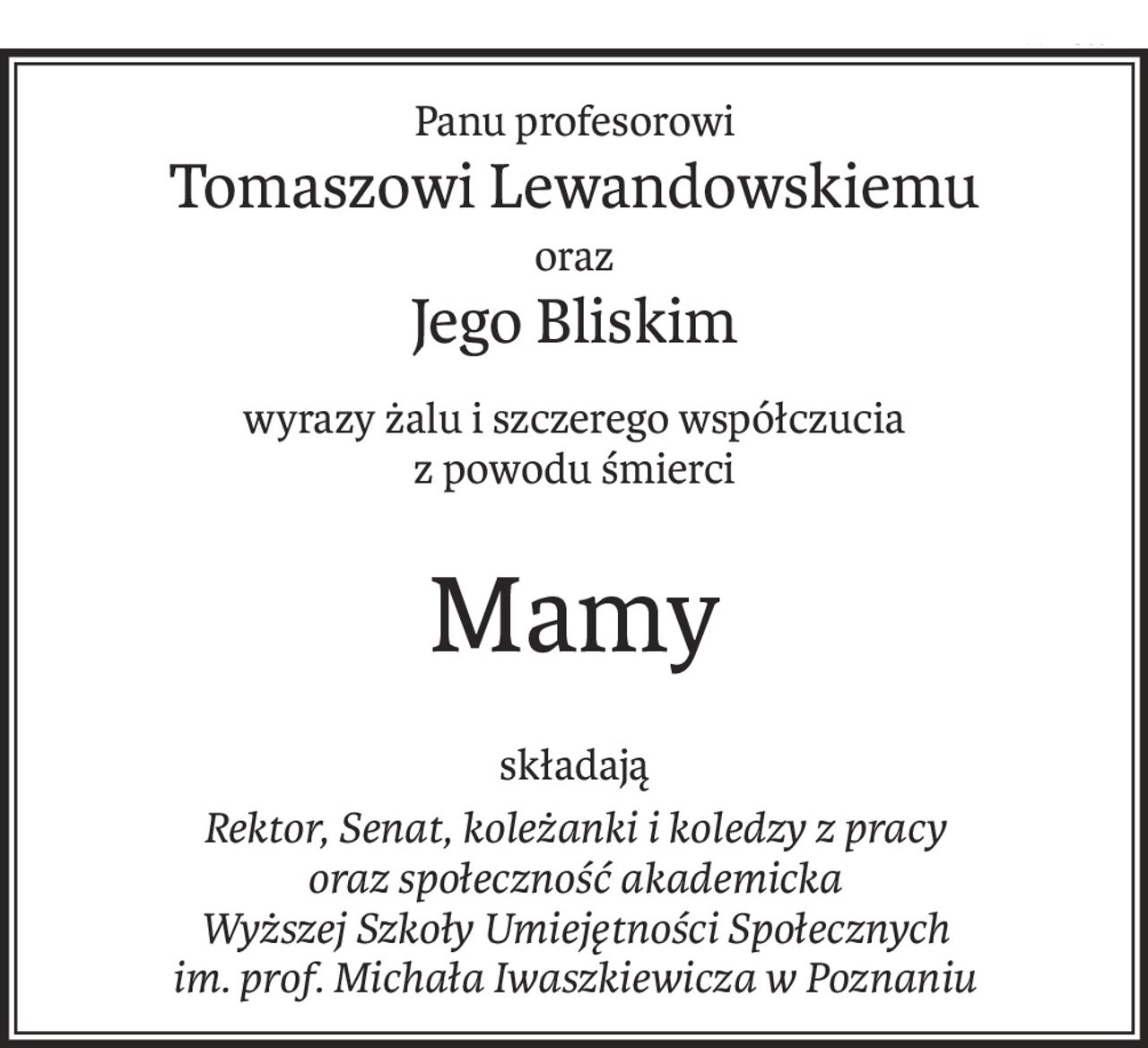 Panu profesorowi
Tomaszowi Lewandowskiemu
oraz
Jego Bliskim
wyrazy żalu i szczerego współczucia
z powodu śmierci
Mamy
składają
Rektor, Senat, koleżanki i koledzy z pracy
oraz społeczność akademicka
Wyższej Szkoły Umiejętności Społecznych
im. prof. Michała Iwaszkiewicza w Poznaniu