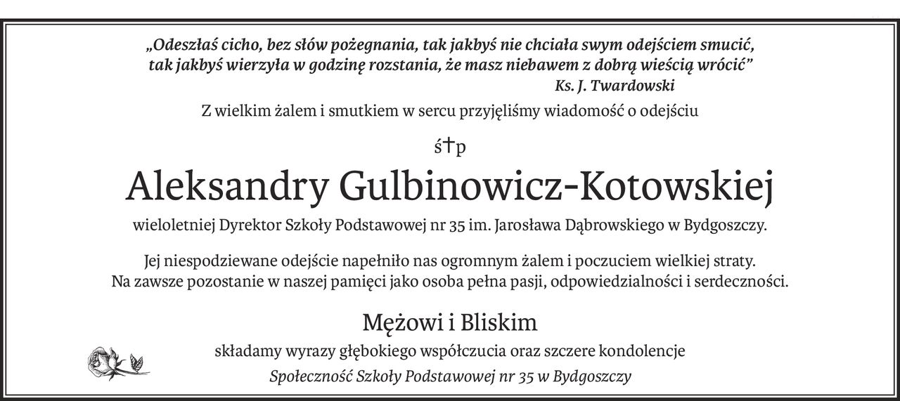 „Odeszłaś cicho, bez słów pożegnania, tak jakbyś nie chciała swym odejściem smucić,
tak jakbyś wierzyła w godzinę rozstania, że masz niebawem z dobrą wieścią wrócić”
Ks. J. Twardowski
Z wielkim żalem i smutkiem w sercu przyjęliśmy wiadomość o odejściu
ś+p
Aleksandry Gulbinowicz-Kotowskiej
wieloletniej Dyrektor Szkoły Podstawowej nr 35 im. Jarosława Dąbrowskiego w Bydgoszczy.
Jej niespodziewane odejście napełniło nas ogromnym żalem i poczuciem wielkiej straty.
Na zawsze pozostanie w naszej pamięci jako osoba pełna pasji, odpowiedzialności i serdeczności.
Mężowi i Bliskim
składamy wyrazy głębokiego współczucia oraz szczere kondolencje
Społeczność Szkoły Podstawowej nr 35 w Bydgoszczy