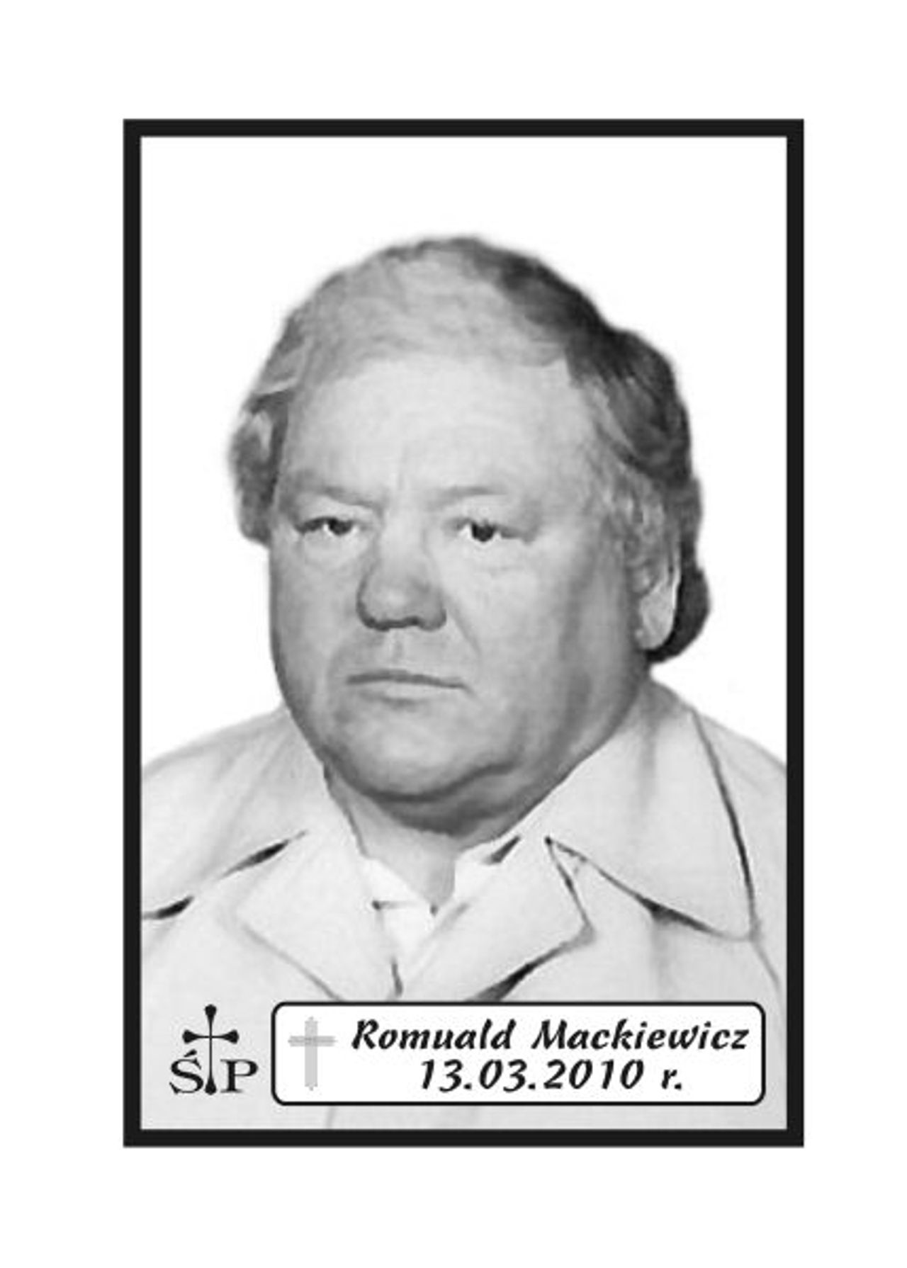 <p>Z głębokim żalem zawiadamiamy 13 marca 2010 r. zmarł Nasz Kochany Mąż, Tatuś i Dziadek śp. Romuald Mackiewicz. Ceremonia pogrzebowa rozpocznie się we wtorek, 16 marca 2010 r. o godz. 11.45 w sali ceremonialnej Domu Pogrzebowego „Wrotniewscy” przy ul. Różanej 8 w Koszalinie. Msza święta żałobna odprawiona zostanie w dniu pogrzebu o godz. 8.30. w kościele pw. Ducha Świętego w Koszalinie. Mikrobus z domu pogrzebowego na cmentarz podjedzie pod „Wejscie E”. Rodzina.</p>