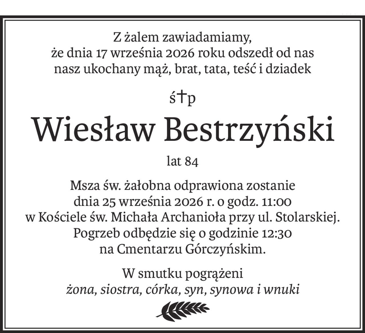 Z żalem zawiadamiamy,
że dnia 17 września 2026 roku odszedł od nas
nasz ukochany mąż, brat, tata, teść i dziadek
ś+p
Wiesław Bestrzyński
lat 84
Msza św. żałobna odprawiona zostanie
dnia 25 września 2026 r. o godz. 11:00
w Kościele św. Michała Archanioła przy ul. Stolarskiej.
Pogrzeb odbędzie się o godzinie 12:30
na Cmentarzu Górczyńskim.
W smutku pogrążeni
żona, siostra, córka, syn, synowa i wnuki