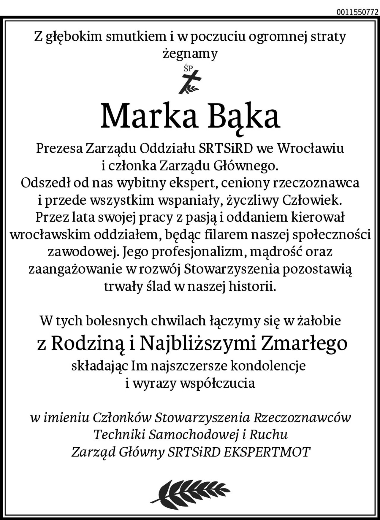 Z głębokim smutkiem i w poczuciu ogromnej straty żegnamy
Marka Bąka
Prezesa Zarządu Oddziału SRTSiRD we Wrocławiu i członka Zarządu Głównego.
Odszedł od nas wybitny ekspert, ceniony rzeczoznawca i przede wszystkim wspaniały, życzliwy Człowiek.
Przez lata swojej pracy z pasją i oddaniem kierował wrocławskim oddziałem, będąc filarem naszej społeczności zawodowej. Jego profesjonalizm, mądrość oraz zaangażowanie w rozwój Stowarzyszenia pozostawią trwały ślad w naszej historii.

W tych bolesnych chwilach łączymy się w żałobie
 z Rodziną i Najbliższymi Zmarłego
składając Im najszczersze kondolencje 
i wyrazy współczucia

w imieniu Członków Stowarzyszenia Rzeczoznawców Techniki Samochodowej i Ruchu
Zarząd Główny SRTSiRD EKSPERTMOT
