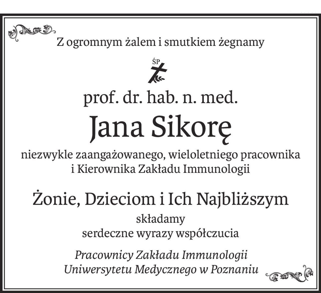 Z ogromnym żalem i smutkiem żegnamy
ś+p
prof. dr. hab. n. med.
Jana Sikorę
niezwykle zaangażowanego, wieloletniego pracownika
i Kierownika Zakładu Immunologii
Żonie, Dzieciom i Ich Najbliższym
składamy
serdeczne wyrazy współczucia
Pracownicy Zakładu Immunologii
Uniwersytetu Medycznego w Poznaniu
