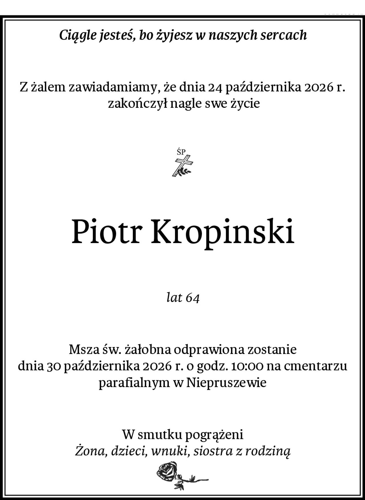Ciągle jesteś, bo żyjesz w naszych sercach
Z żalem zawiadamiamy, że dnia 24 października 2026 r.
 zakończył nagle swe życie
Piotr Kropinski
lat 64
Msza św. żałobna odprawiona zostanie
dnia 30 października 2026 r. o godz. 10:00 na cmentarzu parafialnym w Niepruszewie
W smutku pogrążeni
Żona, dzieci, wnuki, siostra z rodziną