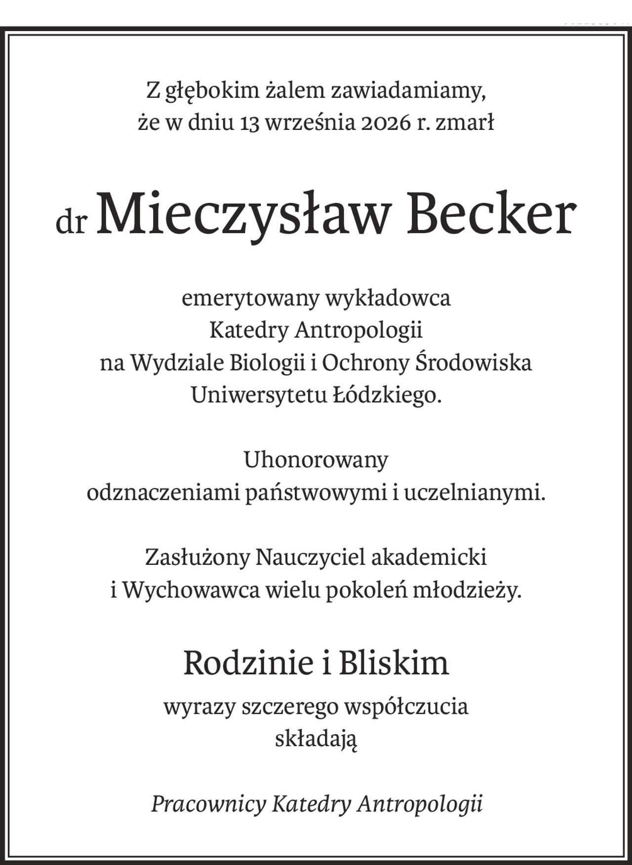 Z głębokim żalem zawiadamiamy,
że w dniu 13 września 2026 r. zmarł
drMieczysław Becker
emerytowany wykładowca
Katedry Antropologii
na Wydziale Biologii i Ochrony Środowiska
Uniwersytetu Łódzkiego.
Uhonorowany
odznaczeniami państwowymi i uczelnianymi.
Zasłużony Nauczyciel akademicki
i Wychowawca wielu pokoleń młodzieży.
Rodzinie i Bliskim
wyrazy szczerego współczucia
składają
Pracownicy Katedry Antropologii