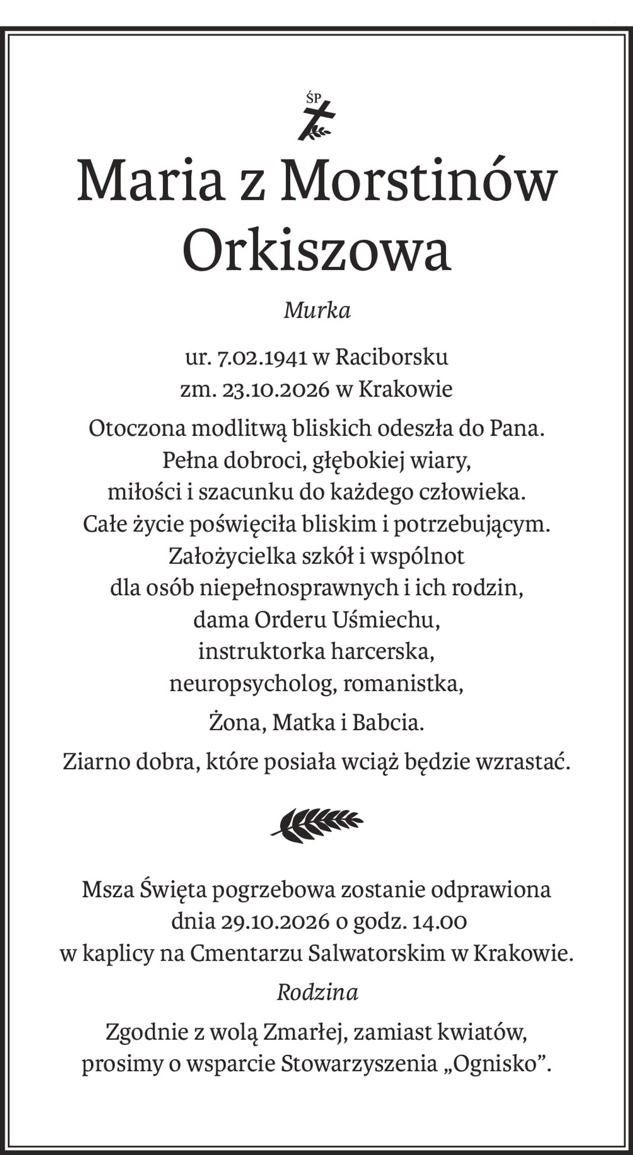 Śp.
Maria z Morstinów Orkiszowa
Murka
ur. 7.02.1941 w Raciborsku
zm. 23.10.2026 w Krakowie
Otoczona modlitwą bliskich odeszła do Pana.
Pełna dobroci, głębokiej wiary,
miłości i szacunku do każdego człowieka.
Całe życie poświęciła bliskim i potrzebującym.
Założycielka szkół i wspólnot
dla osób niepełnosprawnych i ich rodzin, 
dama Orderu Uśmiechu,
instruktorka harcerska,
neuropsycholog, romanistka,
Żona, Matka i Babcia.
Ziarno dobra, które posiała wciąż będzie wzrastać.
Msza Święta pogrzebowa zostanie odprawiona
 dnia 29.10.2026 o godz. 14.00 
w kaplicy na Cmentarzu Salwatorskim w Krakowie.
Rodzina
Zgodnie z wolą Zmarłej, zamiast kwiatów,
prosimy o wsparcie Stowarzyszenia „Ognisko”.