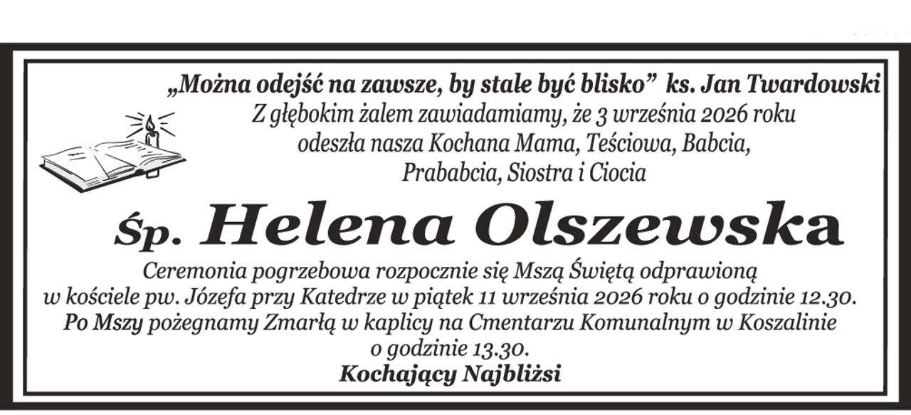 „Można odejść na zawsze, by stale być blisko” ks. Jan Twardowski Z głębokim żalem zawiadamiamy, że 3 września 2026 roku odeszła nasza Kochana Mama, Teściowa, Babcia, Prababcia, Siostra i Ciocia Śp. Helena Olszewska Ceremonia pogrzebowa rozpocznie się Mszą Świętą odprawioną w kościele pw. Św. Józefa przy Katedrze w piątek 11 września 2026 roku o godzinie 12.30. Po Mszy pożegnamy Zmarłą w kaplicy na Cmentarzu Komunalnym w Koszalinie o godzinie 13.30. Kochający Najbliżsi