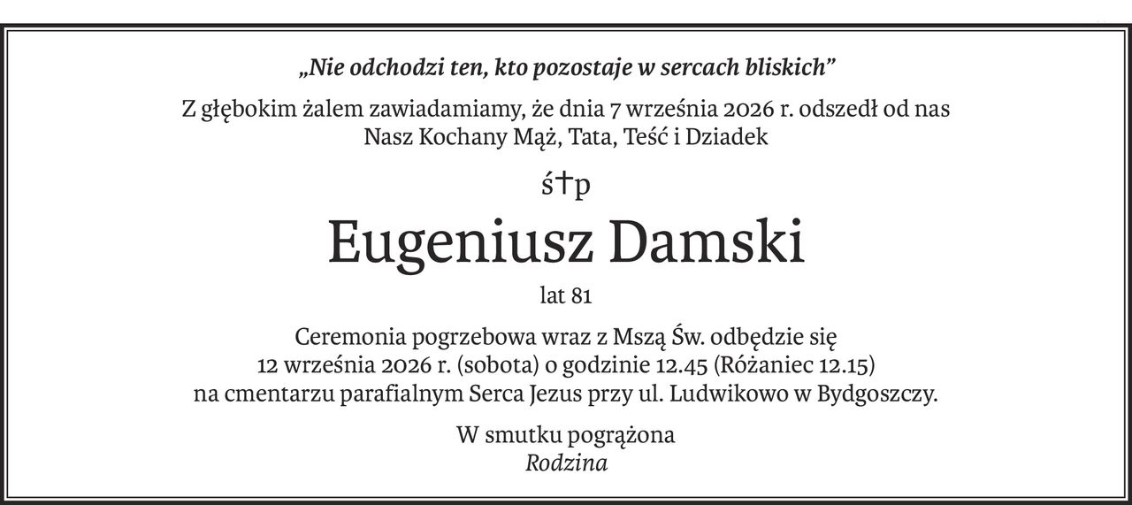 „Nie odchodzi ten, kto pozostaje w sercach bliskich”
Z głębokim żalem zawiadamiamy, że dnia 7 września 2026 r. odszedł od nas
Nasz Kochany Mąż, Tata, Teść i Dziadek
ś+p
Eugeniusz Damski
lat 81
Ceremonia pogrzebowa wraz z Mszą Św. odbędzie się 
12 września 2026 r. (sobota) o godzinie 12.45 (Różaniec 12.15) 
na cmentarzu parafialnym Serca Jezus przy ul. Ludwikowo w Bydgoszczy.
W smutku pogrążona
Rodzina