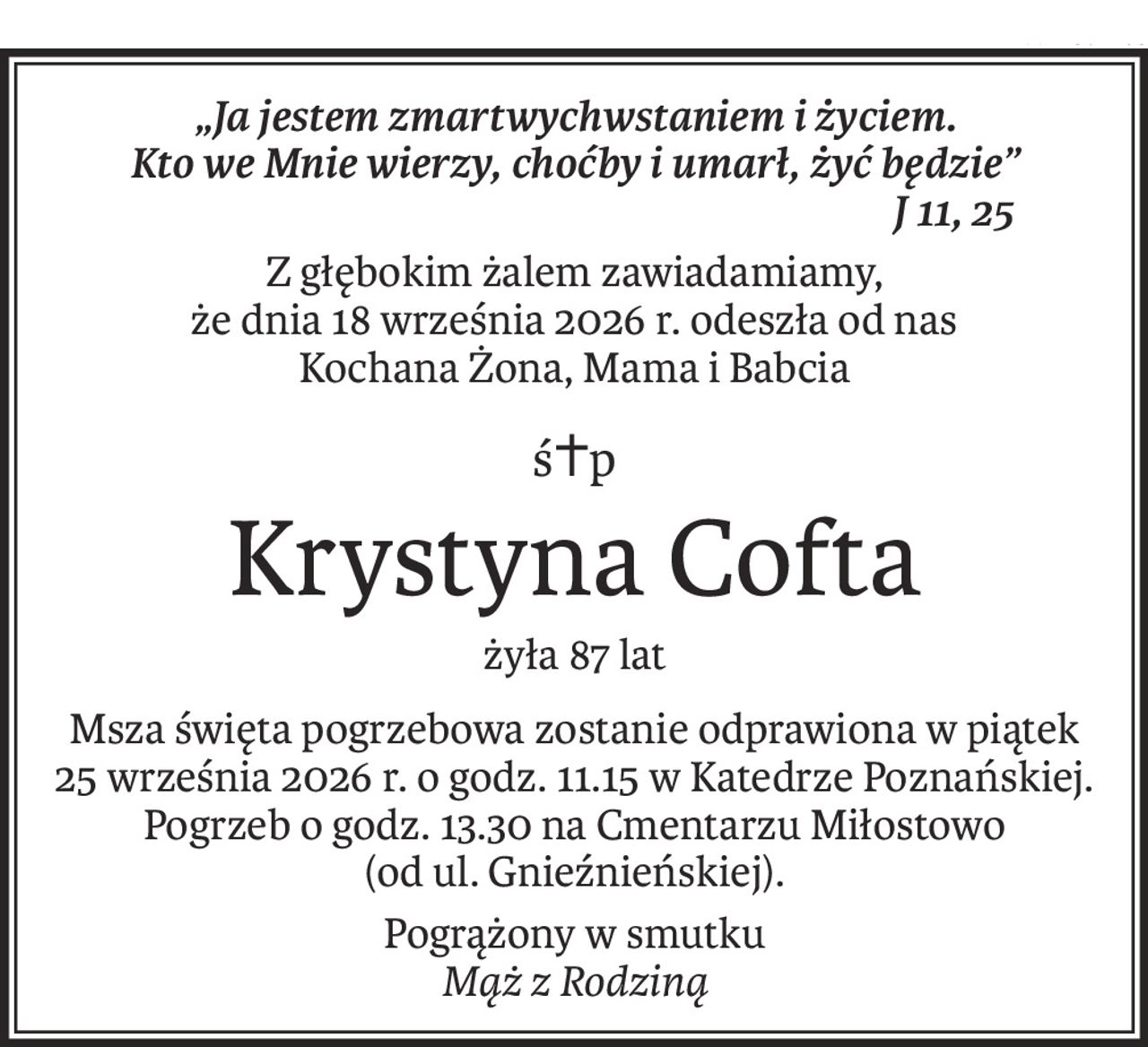 „Ja jestem zmartwychwstaniem i życiem.
Kto we Mnie wierzy, choćby i umarł, żyć będzie”
 J 11, 25
Z głębokim żalem zawiadamiamy,
że dnia 18 września 2026 r. odeszła od nas
Kochana Żona, Mama i Babcia
ś+p
Krystyna Cofta
żyła 87 lat
Msza święta pogrzebowa zostanie odprawiona w piątek
25 września 2026 r. o godz. 11.15 w Katedrze Poznańskiej.
Pogrzeb o godz. 13.30 na Cmentarzu Miłostowo
(od ul. Gnieźnieńskiej).
Pogrążony w smutku
Mąż z Rodziną