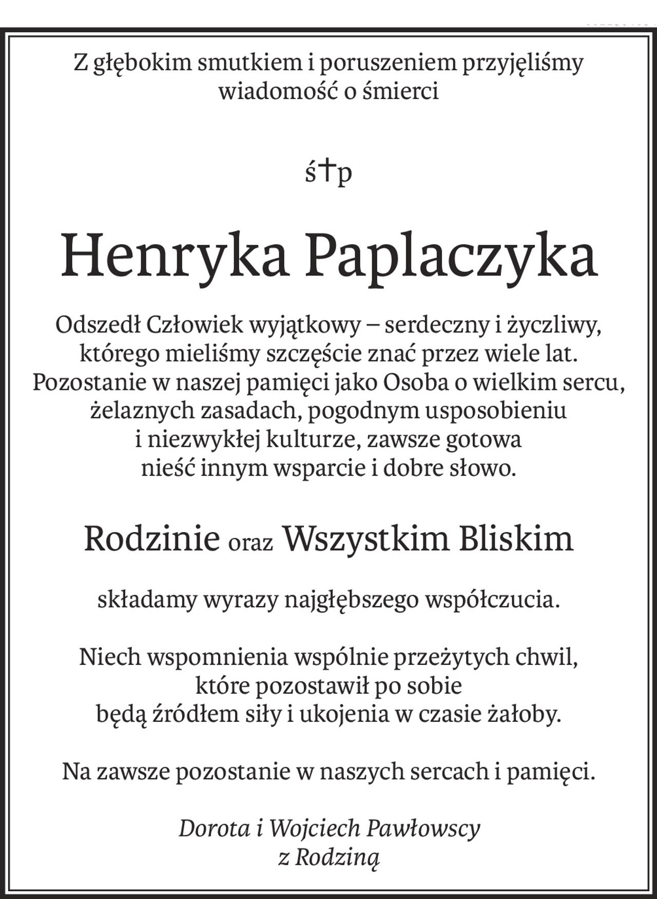 Z głębokim smutkiem i poruszeniem przyjęliśmy wiadomość o śmierci
ś+p
Henryka Paplaczyka
Odszedł Człowiek wyjątkowy – serdeczny i życzliwy, którego mieliśmy szczęście znać przez wiele lat. 
Pozostanie w naszej pamięci jako Osoba o wielkim sercu, żelaznych zasadach, pogodnym usposobieniu 
i niezwykłej kulturze, zawsze gotowa 
nieść innym wsparcie i dobre słowo.
Rodzinieoraz Wszystkim Bliskim
składamy wyrazy najgłębszego współczucia.
Niech wspomnienia wspólnie przeżytych chwil, 
które pozostawił po sobie 
będą źródłem siły i ukojenia w czasie żałoby.
Na zawsze pozostanie w naszych sercach i pamięci.
Dorota i Wojciech Pawłowscy
z Rodziną