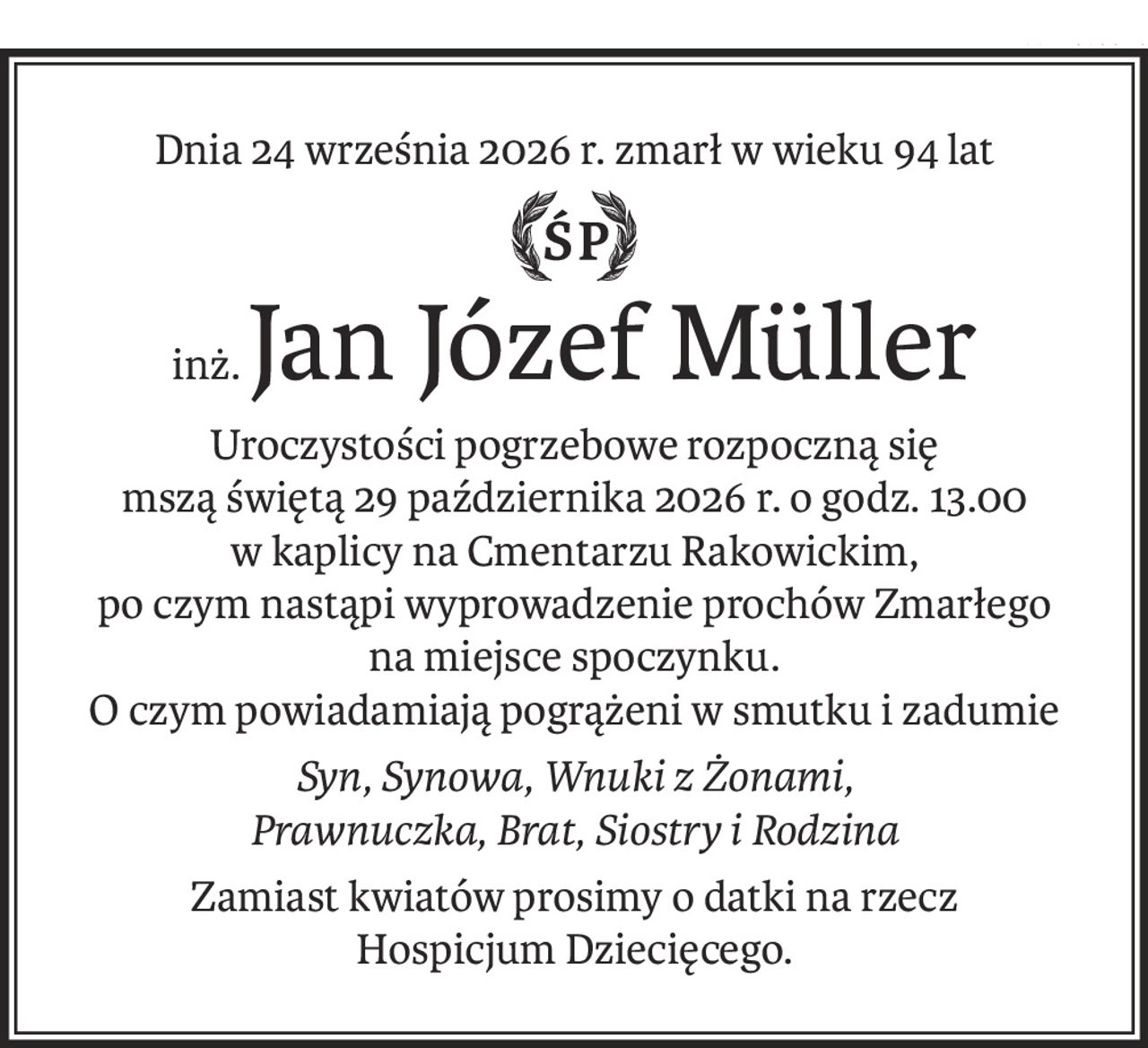 Dnia 24 września 2026 r. zmarł w wieku 94 lat
Śp.
inż.Jan Józef Müller
Uroczystości pogrzebowe rozpoczną się
mszą świętą 29 października 2026 r. o godz. 13.00
w kaplicy na Cmentarzu Rakowickim, 
po czym nastąpi wyprowadzenie prochów Zmarłego
na miejsce spoczynku.
O czym powiadamiają pogrążeni w smutku i zadumie
Syn, Synowa, Wnuki z Żonami,
Prawnuczka, Brat, Siostry i Rodzina
Zamiast kwiatów prosimy o datki na rzecz
Hospicjum Dziecięcego.