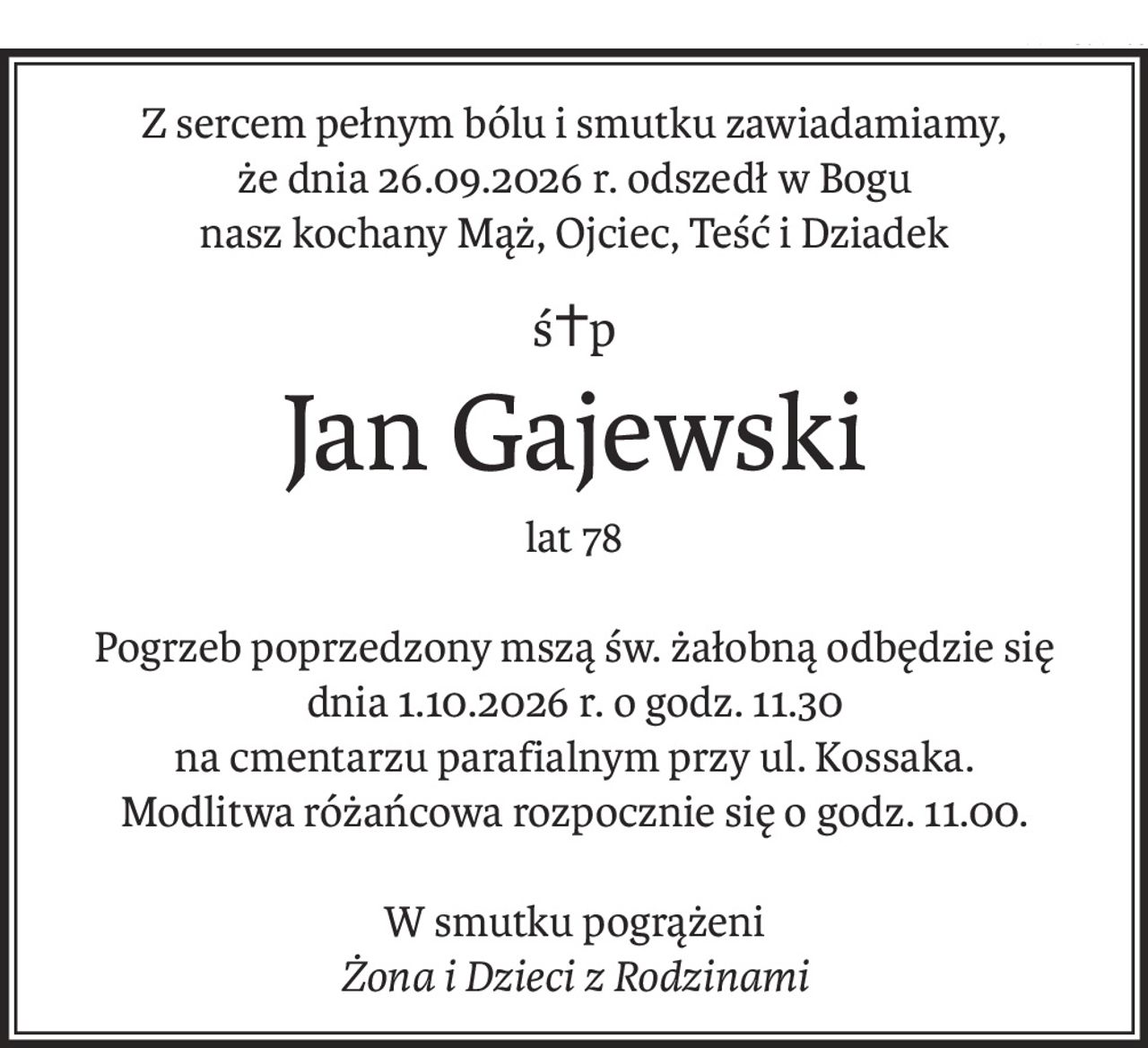 Z sercem pełnym bólu i smutku zawiadamiamy,
że dnia 26.09.2026 r. odszedł w Bogu
nasz kochany Mąż, Ojciec, Teść i Dziadek
ś+p
Jan Gajewski
lat 78
Pogrzeb poprzedzony mszą św. żałobną odbędzie się dnia 1.10.2026 r. o godz. 11.30
na cmentarzu parafialnym przy ul. Kossaka.
Modlitwa różańcowa rozpocznie się o godz. 11.00.
W smutku pogrążeni
Żona i Dzieci z Rodzinami