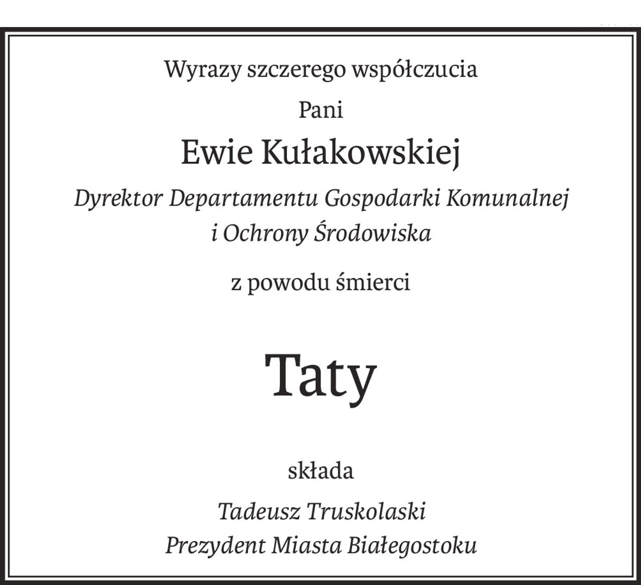 Wyrazy szczerego współczucia
Pani
Ewie Kułakowskiej
Dyrektor Departamentu Gospodarki Komunalnej
i Ochrony Środowiska
z powodu śmierci
Taty
składa
Tadeusz Truskolaski
Prezydent Miasta Białegostoku