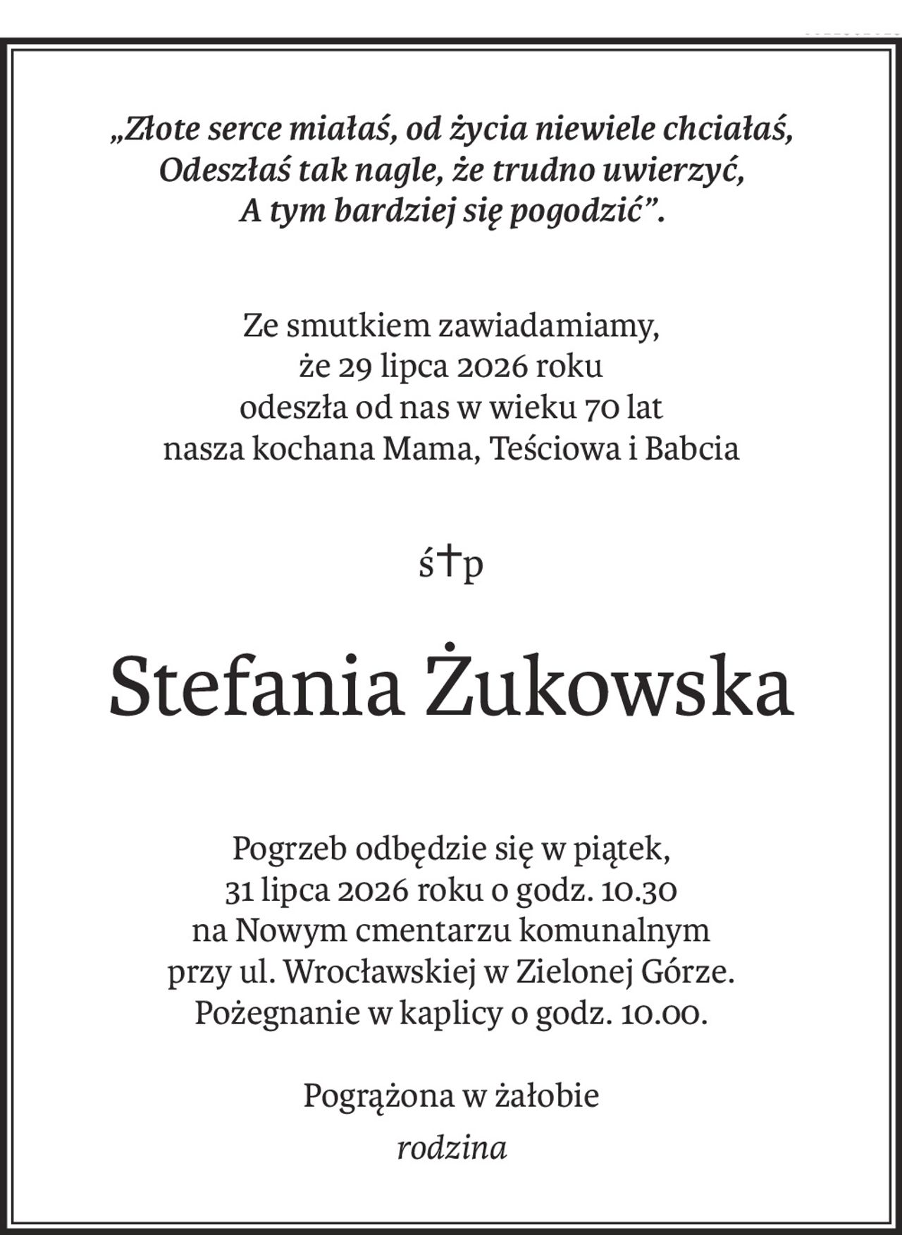 „Złote serce miałaś, od życia niewiele chciałaś,
Odeszłaś tak nagle, że trudno uwierzyć,
A tym bardziej się pogodzić”.
Ze smutkiem zawiadamiamy,
że 29 lipca 2026 roku
odeszła od nas w wieku 70 lat
nasza kochana Mama, Teściowa i Babcia
ś+p
Stefania Żukowska
Pogrzeb odbędzie się w piątek,
31 lipca 2026 roku o godz. 10.30
na Nowym cmentarzu komunalnym
przy ul. Wrocławskiej w Zielonej Górze.
Pożegnanie w kaplicy o godz. 10.00.
Pogrążona w żałobie
rodzina
