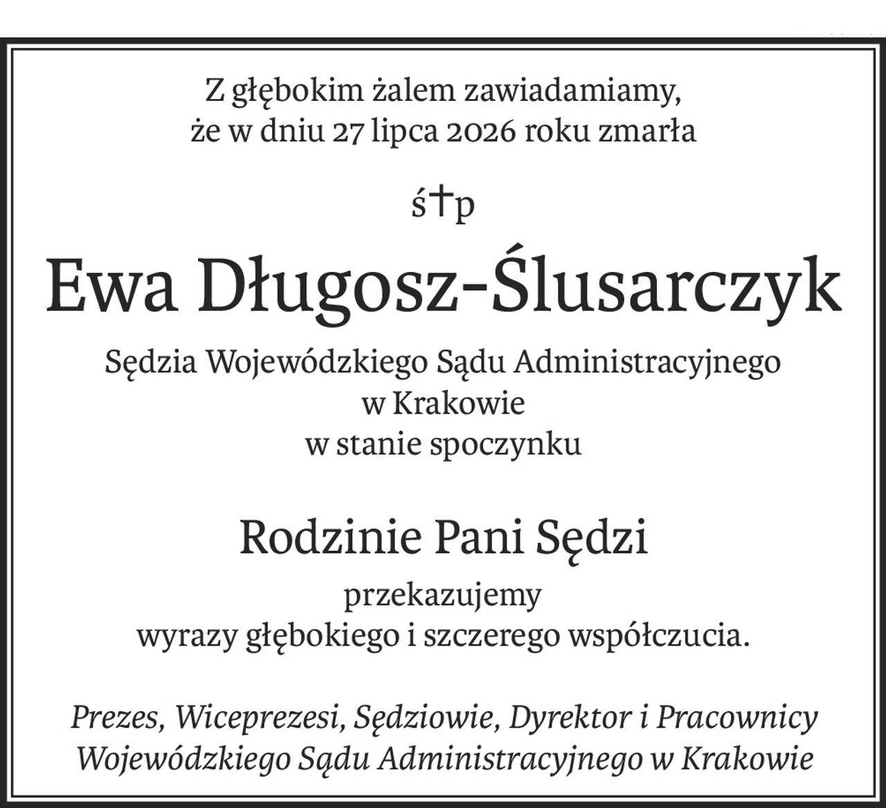 Z głębokim żalem zawiadamiamy,
że w dniu 27 lipca 2026 roku zmarła
ś+p
Ewa Długosz-Ślusarczyk
Sędzia Wojewódzkiego Sądu Administracyjnego
w Krakowie
w stanie spoczynku
Rodzinie Pani Sędzi
przekazujemy
wyrazy głębokiego i szczerego współczucia.
Prezes, Wiceprezesi, Sędziowie, Dyrektor i Pracownicy
Wojewódzkiego Sądu Administracyjnego w Krakowie