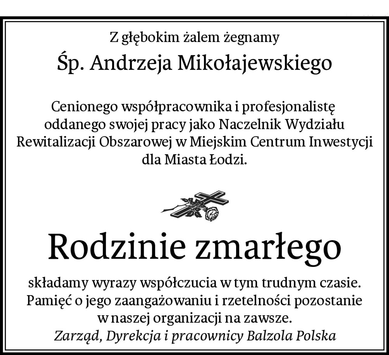 Z głębokim żalem żegnamy
Śp. Andrzeja Mikołajewskiego

Cenionego współpracownika i profesjonalistę 
oddanego swojej pracy jako Naczelnik Wydziału Rewitalizacji Obszarowej w Miejskim Centrum Inwestycji dla Miasta Łodzi.

Rodzinie zmarłego
składamy wyrazy współczucia w tym trudnym czasie. Pamięć o jego zaangażowaniu i rzetelności pozostanie w naszej organizacji na zawsze.
Zarząd, Dyrekcja i pracownicy Balzola Polska