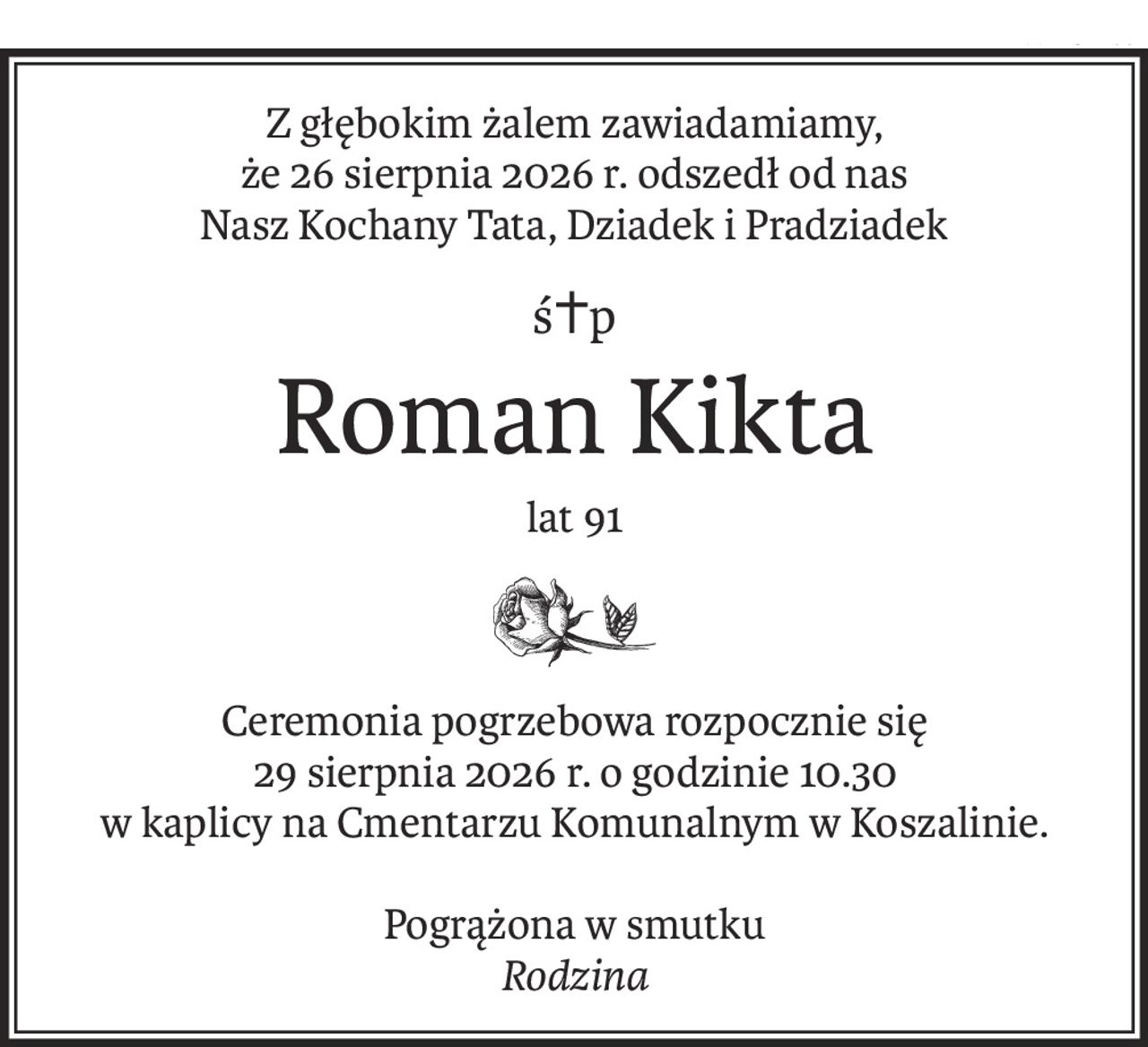 Z głębokim żalem zawiadamiamy,
że 26 sierpnia 2026 r. odszedł od nas
Nasz Kochany Tata, Dziadek i Pradziadek
ś+p
Roman Kikta
lat 91
Ceremonia pogrzebowa rozpocznie się
29 sierpnia 2026 r. o godzinie 10.30
w kaplicy na Cmentarzu Komunalnym w Koszalinie.
Pogrążona w smutku
Rodzina