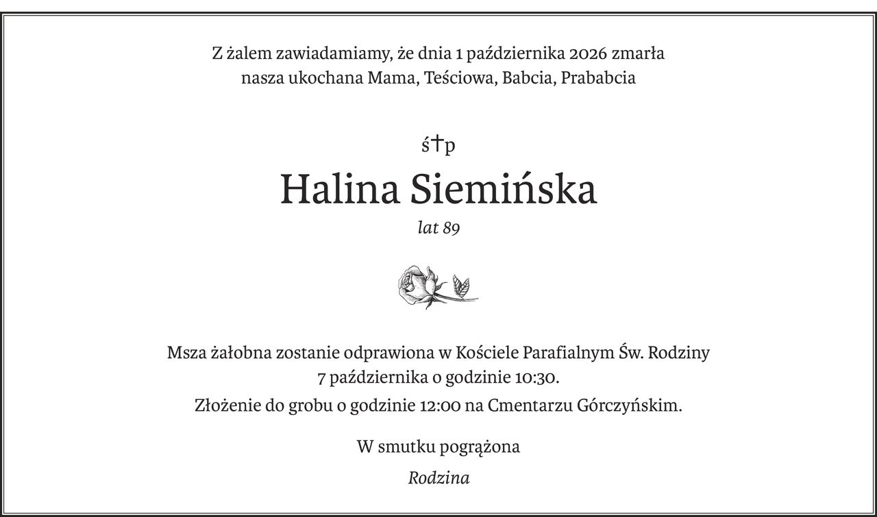 Z żalem zawiadamiamy, że dnia 1 października 2026 zmarła
nasza ukochana Mama, Teściowa, Babcia, Prababcia
ś+p
Halina Siemińska
lat 89

Msza żałobna zostanie odprawiona w Kościele Parafialnym Św. Rodziny 
7 października o godzinie 10:30.
Złożenie do grobu o godzinie 12:00 na Cmentarzu Górczyńskim.
W smutku pogrążona
Rodzina