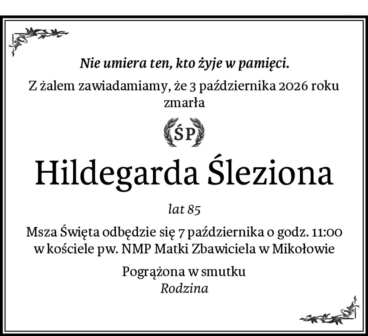 Nie umiera ten, kto żyje w pamięci.
Z żalem zawiadamiamy, że 3 października 2026 roku zmarła
Hildegarda Śleziona
lat 85
Msza Święta odbędzie się 7 października o godz. 11:00
w kościele pw. NMP Matki Zbawiciela w Mikołowie
Pogrążona w smutku
Rodzina