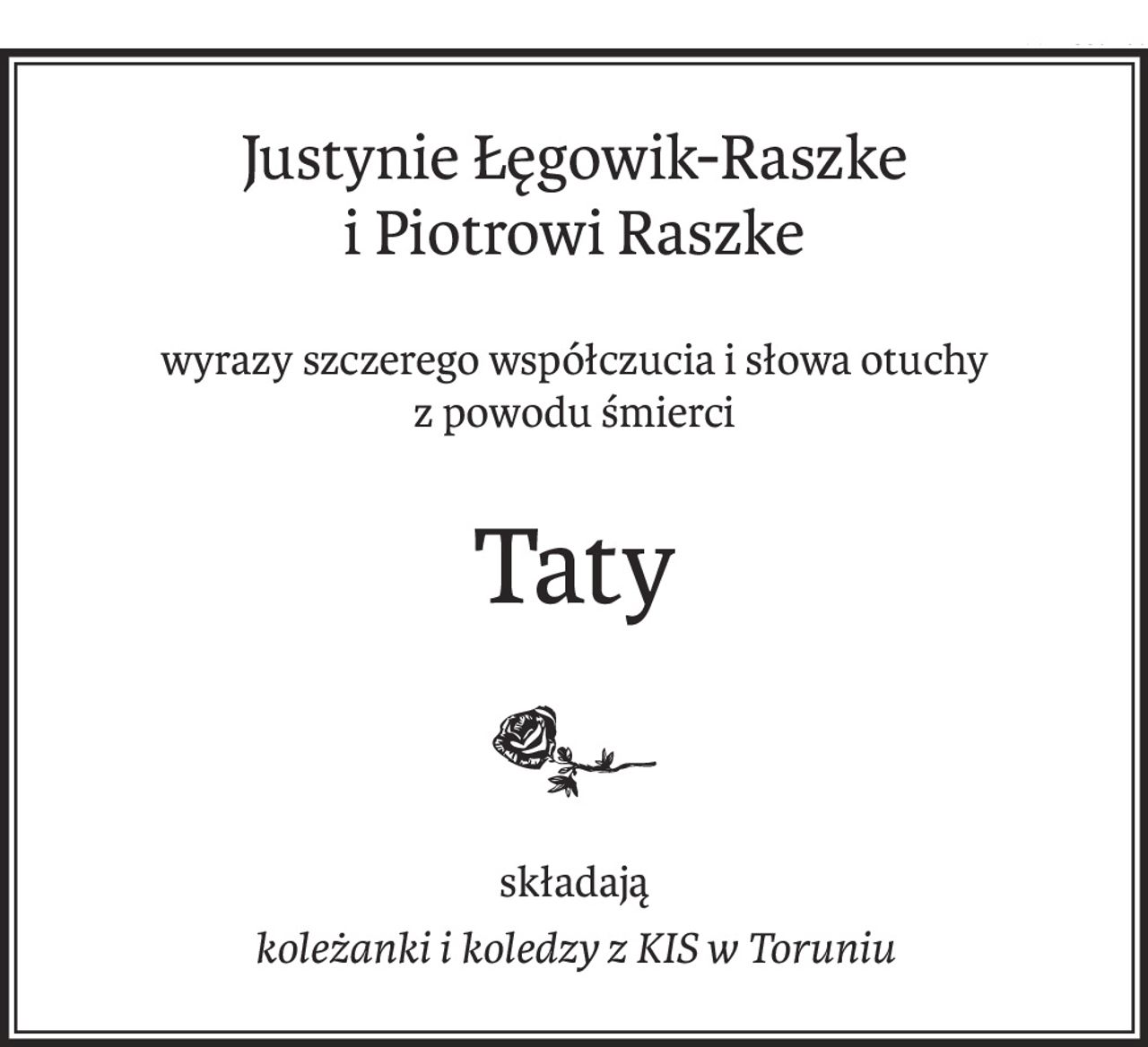 Justynie Łęgowik-Raszke
i Piotrowi Raszke
wyrazy szczerego współczucia i słowa otuchy
z powodu śmierci
Taty
składają
koleżanki i koledzy z KIS w Toruniu