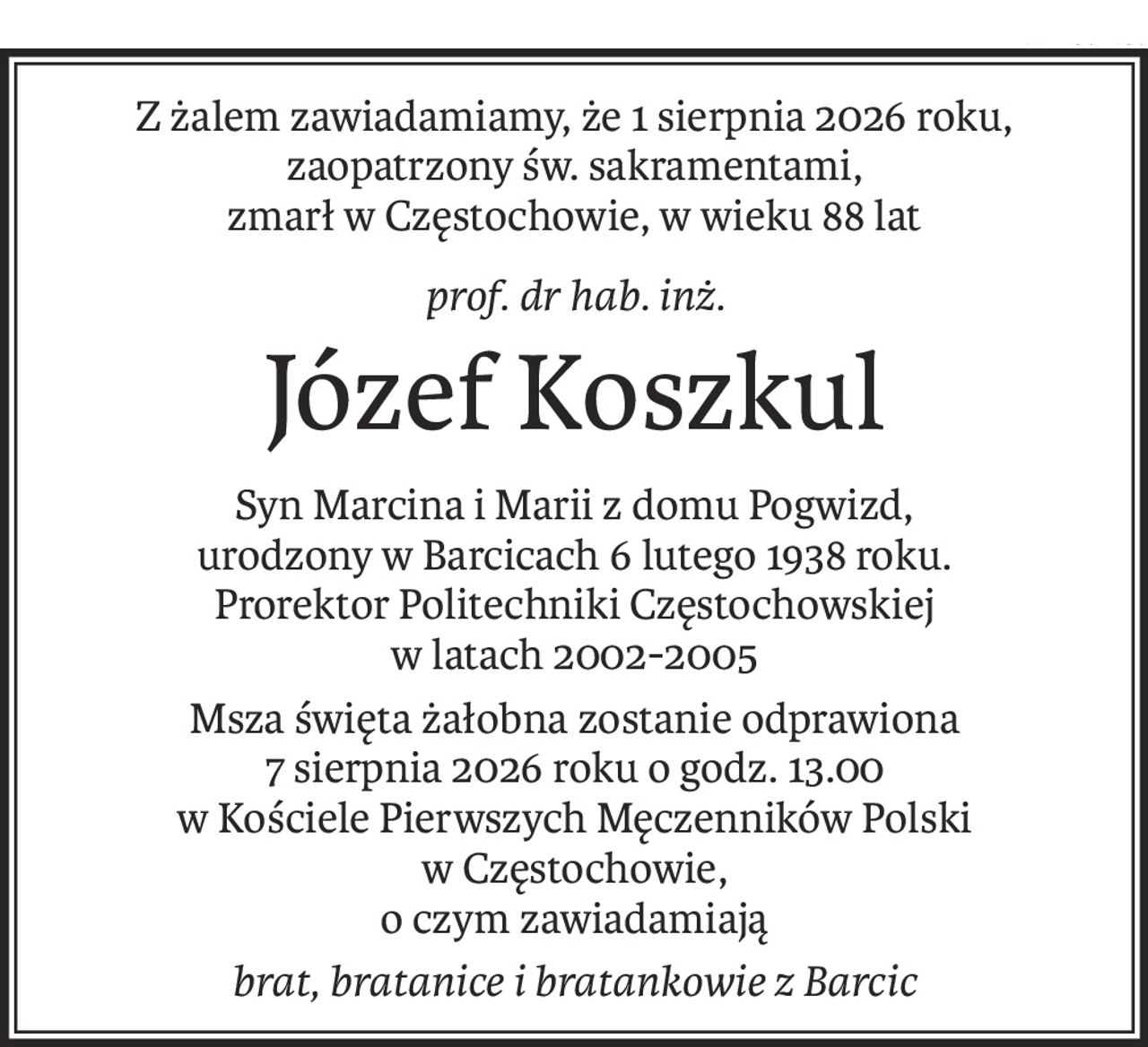 Z żalem zawiadamiamy, że 1 sierpnia 2026 roku, zaopatrzony św. sakramentami,
zmarł w Częstochowie, w wieku 88 lat
prof. dr hab. inż.
Józef Koszkul
Syn Marcina i Marii z domu Pogwizd,
urodzony w Barcicach 6 lutego 1938 roku.
Prorektor Politechniki Częstochowskiej
w latach 2002-2005
Msza święta żałobna zostanie odprawiona
7 sierpnia 2026 roku o godz. 13.00
w Kościele Pierwszych Męczenników Polski
w Częstochowie,
o czym zawiadamiają
brat, bratanice i bratankowie z Barcic