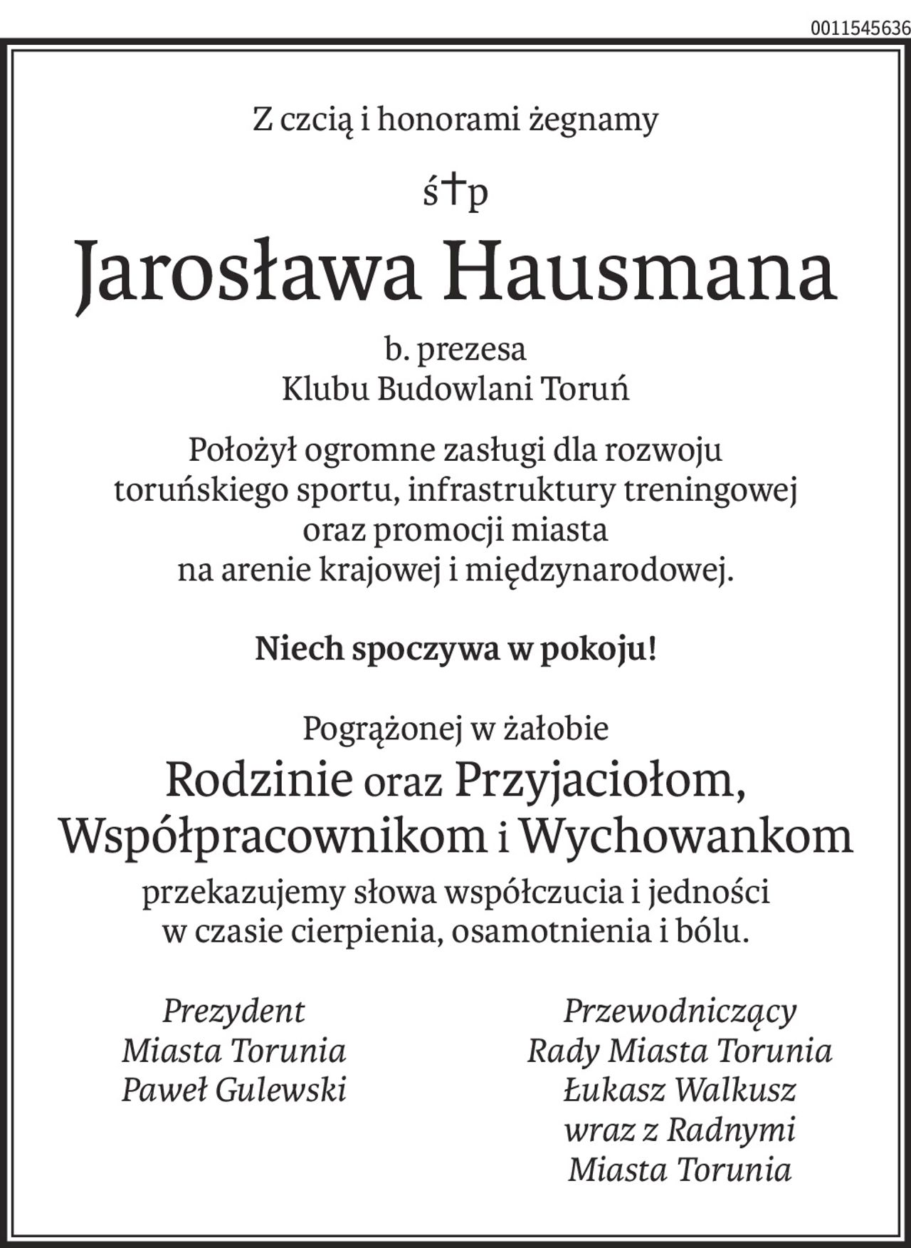 Z czcią i honorami żegnamy
ś+p
Jarosława Hausmana
b. prezesa
Klubu Budowlani Toruń
Położył ogromne zasługi dla rozwoju 
toruńskiego sportu, infrastruktury treningowej
oraz promocji miasta
na arenie krajowej i międzynarodowej.
Niech spoczywa w pokoju!
Pogrążonej w żałobie
Rodzinie oraz Przyjaciołom,
Współpracownikom iWychowankom
przekazujemy słowa współczucia i jedności
w czasie cierpienia, osamotnienia i bólu.
Prezydent
Miasta Torunia
Paweł Gulewski
Przewodniczący
Rady Miasta Torunia
Łukasz Walkusz
wraz z Radnymi 
Miasta Torunia