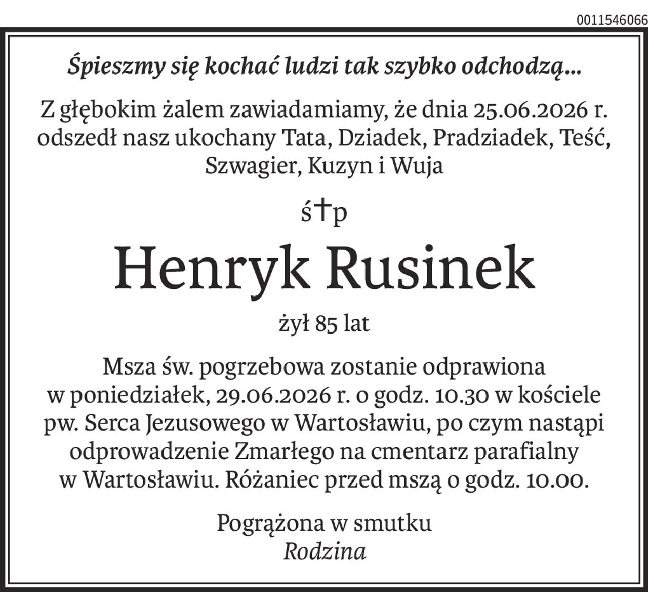 Śpieszmy się kochać ludzi tak szybko odchodzą...
Z głębokim żalem zawiadamiamy, że dnia 25.06.2026 r.
odszedł nasz ukochany Tata, Dziadek, Pradziadek, Teść, Szwagier, Kuzyn i Wuja
ś+p
Henryk Rusinek
żył 85 lat
Msza św. pogrzebowa zostanie odprawiona
w poniedziałek, 29.06.2026 r. o godz. 10.30 w kościele pw. Serca Jezusowego w Wartosławiu, po czym nastąpi odprowadzenie Zmarłego na cmentarz parafialny
w Wartosławiu. Różaniec przed mszą o godz. 10.00.
Pogrążona w smutku
Rodzina