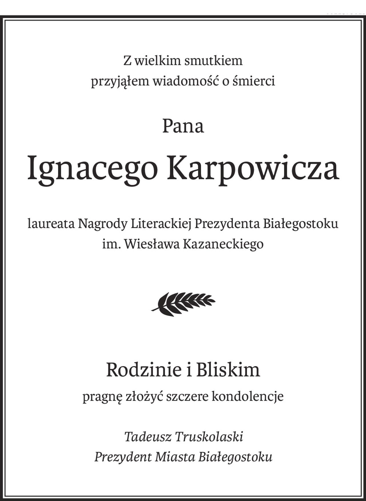 Z wielkim smutkiem
przyjąłem wiadomość o śmierci
Pana
Ignacego Karpowicza
laureata Nagrody Literackiej Prezydenta Białegostoku
im. Wiesława Kazaneckiego
Rodzinie i Bliskim
pragnę złożyć szczere kondolencje
Tadeusz Truskolaski
Prezydent Miasta Białegostoku