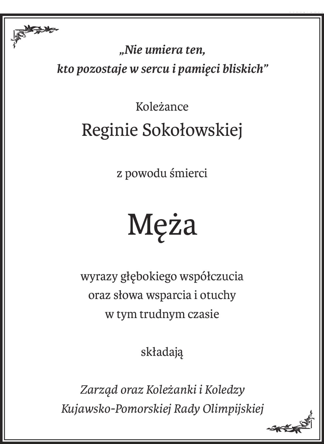 „Nie umiera ten,
kto pozostaje w sercu i pamięci bliskich”
Koleżance
Reginie Sokołowskiej
z powodu śmierci
Męża
wyrazy głębokiego współczucia
oraz słowa wsparcia i otuchy
w tym trudnym czasie
składają
Zarząd oraz Koleżanki i Koledzy
Kujawsko-Pomorskiej Rady Olimpijskiej