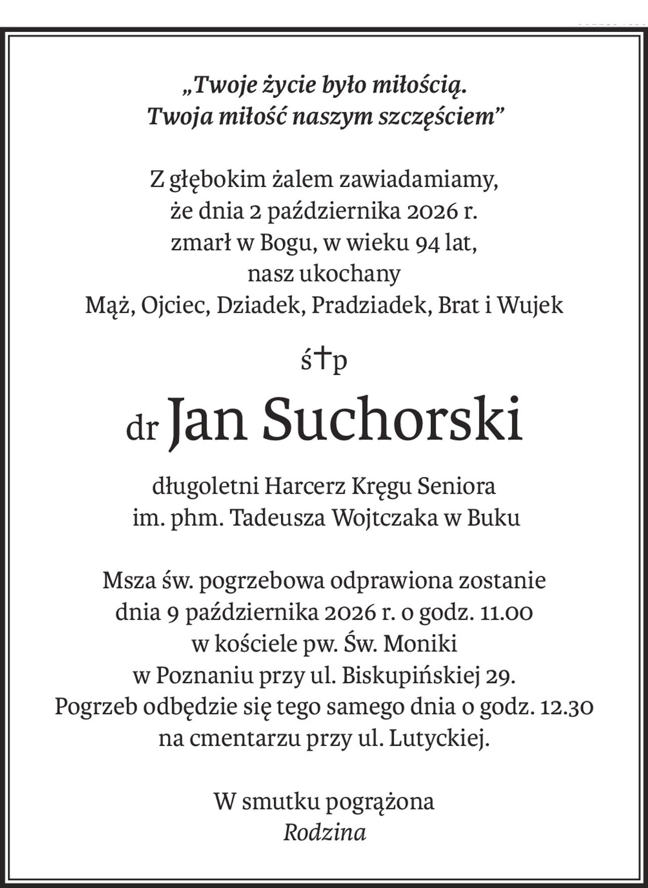 „Twoje życie było miłością.
Twoja miłość naszym szczęściem”
Z głębokim żalem zawiadamiamy,
że dnia 2 października 2026 r.
zmarł w Bogu, w wieku 94 lat,
nasz ukochany
Mąż, Ojciec, Dziadek, Pradziadek, Brat i Wujek
ś+p
drJan Suchorski
długoletni Harcerz Kręgu Seniora
 im. phm. Tadeusza Wojtczaka w Buku
Msza św. pogrzebowa odprawiona zostanie
dnia 9 października 2026 r. o godz. 11.00
w kościele pw. Św. Moniki
w Poznaniu przy ul. Biskupińskiej 29.
Pogrzeb odbędzie się tego samego dnia o godz. 12.30
na cmentarzu przy ul. Lutyckiej.
W smutku pogrążona
Rodzina