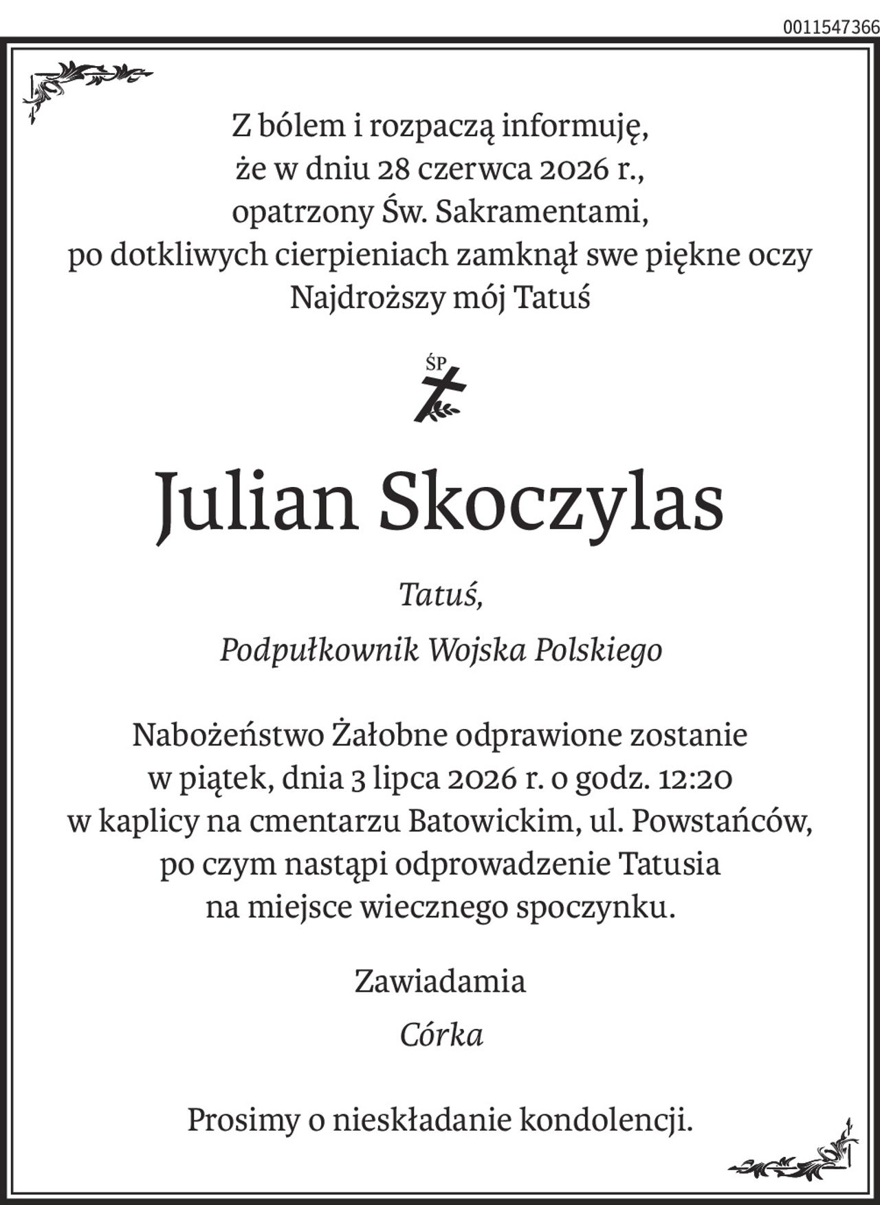 Z bólem i rozpaczą informuję,
że w dniu 28 czerwca 2026 r.,
opatrzony Św. Sakramentami,
po dotkliwych cierpieniach zamknął swe piękne oczy
Najdroższy mój Tatuś

ś+p
Julian Skoczylas
Tatuś,
Podpułkownik Wojska Polskiego
Nabożeństwo Żałobne odprawione zostanie
w piątek, dnia 3 lipca 2026 r. o godz. 12:20
w kaplicy na cmentarzu Batowickim, ul. Powstańców,
po czym nastąpi odprowadzenie Tatusia
na miejsce wiecznego spoczynku.
Zawiadamia
Córka
Prosimy o nieskładanie kondolencji.