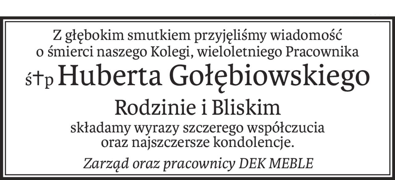 Z głębokim smutkiem przyjęliśmy wiadomość
o śmierci naszego Kolegi, wieloletniego Pracownika
ś+pHuberta Gołębiowskiego
Rodzinie i Bliskim
składamy wyrazy szczerego współczucia
oraz najszczersze kondolencje.
Zarząd oraz pracownicy DEK MEBLE