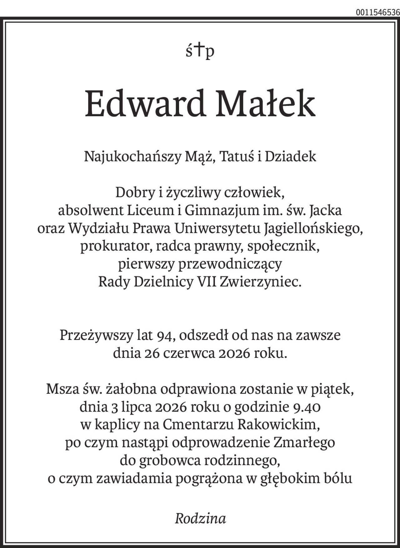 ś+p
Edward Małek
Najukochańszy Mąż, Tatuś i Dziadek
Dobry i życzliwy człowiek,
absolwent Liceum i Gimnazjum im. św. Jacka
oraz Wydziału Prawa Uniwersytetu Jagiellońskiego, prokurator, radca prawny, społecznik,
pierwszy przewodniczący
Rady Dzielnicy VII Zwierzyniec.
Przeżywszy lat 94, odszedł od nas na zawsze
dnia 26 czerwca 2026 roku.
Msza św. żałobna odprawiona zostanie w piątek,
dnia 3 lipca 2026 roku o godzinie 9.40
w kaplicy na Cmentarzu Rakowickim,
po czym nastąpi odprowadzenie Zmarłego
do grobowca rodzinnego,
o czym zawiadamia pogrążona w głębokim bólu
Rodzina