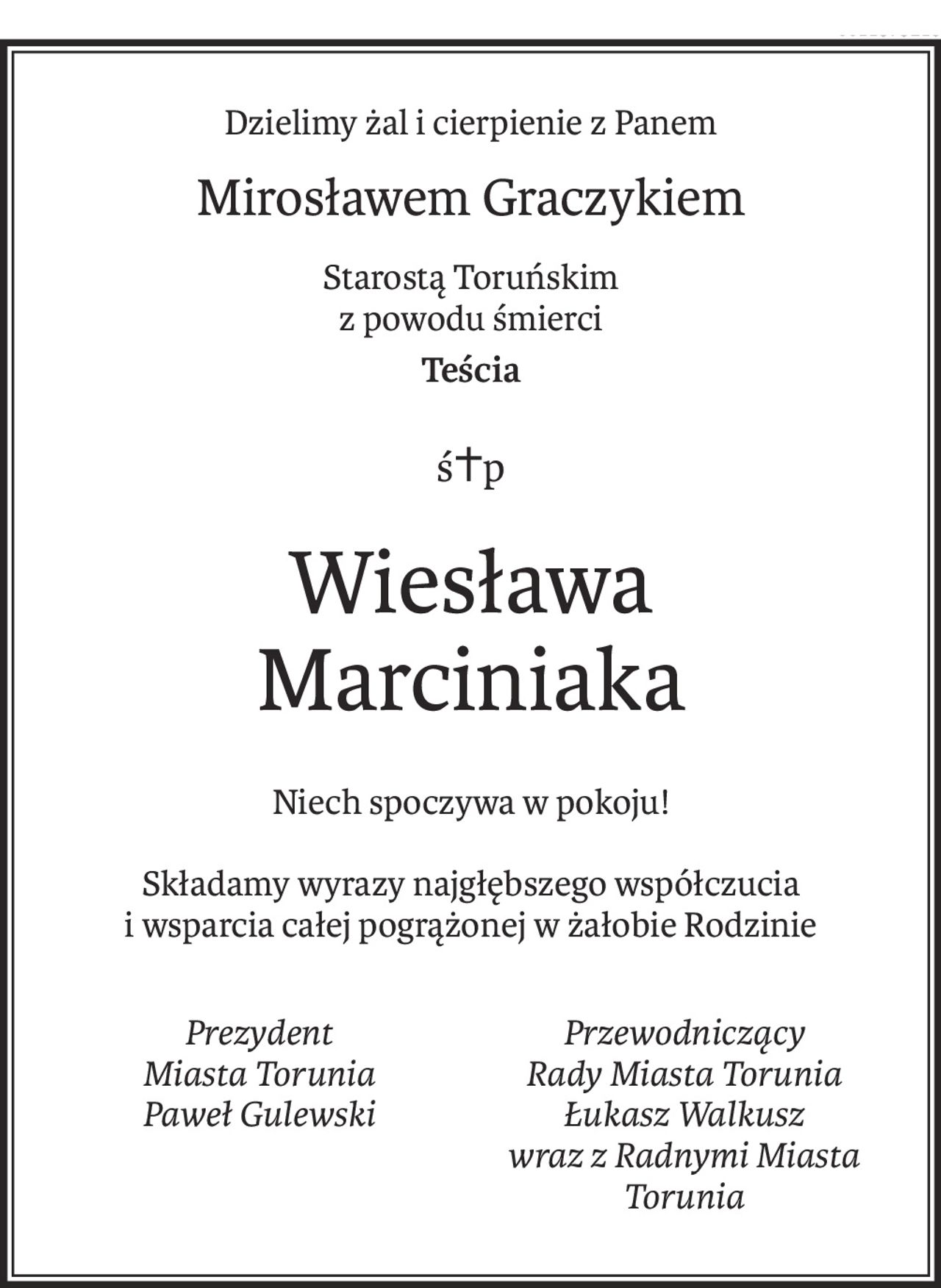 Dzielimy żal i cierpienie z Panem
Mirosławem Graczykiem
Starostą Toruńskim
z powodu śmierci 
Teścia
śp. Wiesława Marciniaka

Niech spoczywa w pokoju!
Składamy wyrazy najgłębszego współczucia i wsparcia całej pogrążonej w żałobie Rodzinie.



Prezydent 
Miasta Torunia
Paweł Gulewski	Przewodniczący 
Rady Miasta Torunia
Łukasz Walkusz
wraz z Radnymi Miasta Torunia