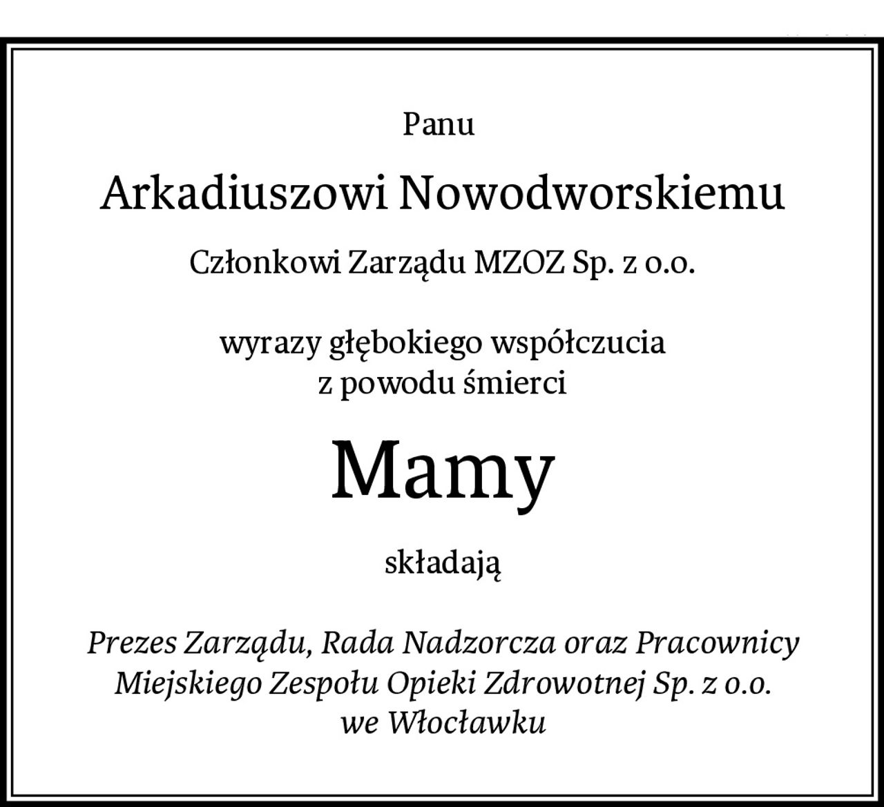 Panu 
Arkadiuszowi Nowodworskiemu
Członkowi Zarządu MZOZ Sp. z o.o.

wyrazy głębokiego współczucia
z powodu śmierci
Mamy
składają

Prezes Zarządu, Rada Nadzorcza oraz Pracownicy
Miejskiego Zespołu Opieki Zdrowotnej Sp. z o.o.
we Włocławku