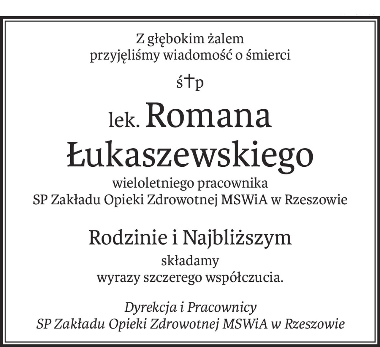 Z głębokim żalem 
przyjęliśmy wiadomość o śmierci
ś+p
lek.Romana Łukaszewskiego
wieloletniego pracownika
SP Zakładu Opieki Zdrowotnej MSWiA w Rzeszowie
Rodzinie i Najbliższym
składamy
wyrazy szczerego współczucia.
Dyrekcja i Pracownicy
SP Zakładu Opieki Zdrowotnej MSWiA w Rzeszowie