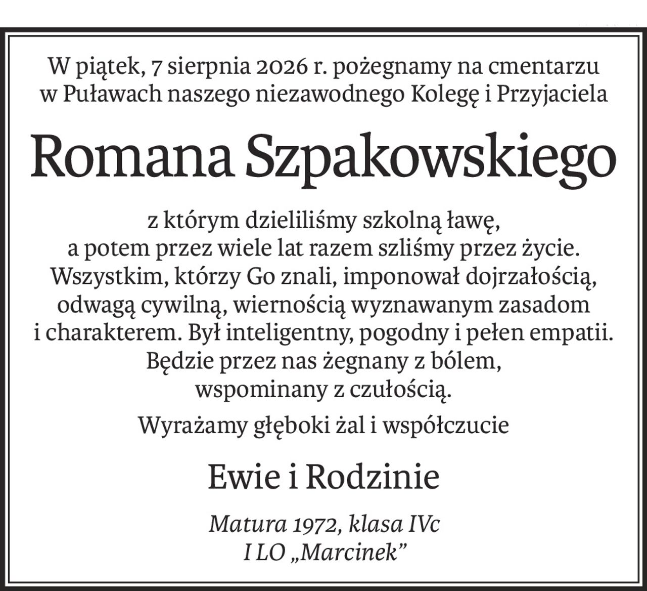 W piątek, 7 sierpnia 2026 r. pożegnamy na cmentarzu w Puławach naszego niezawodnego Kolegę i Przyjaciela
Romana Szpakowskiego
z którym dzieliliśmy szkolną ławę,
a potem przez wiele lat razem szliśmy przez życie.
Wszystkim, którzy Go znali, imponował dojrzałością, odwagą cywilną, wiernością wyznawanym zasadom i charakterem. Był inteligentny, pogodny i pełen empatii.
Będzie przez nas żegnany z bólem,
wspominany z czułością.
Wyrażamy głęboki żal i współczucie
Ewie i Rodzinie
Matura 1972, klasa IVc
I LO „Marcinek”