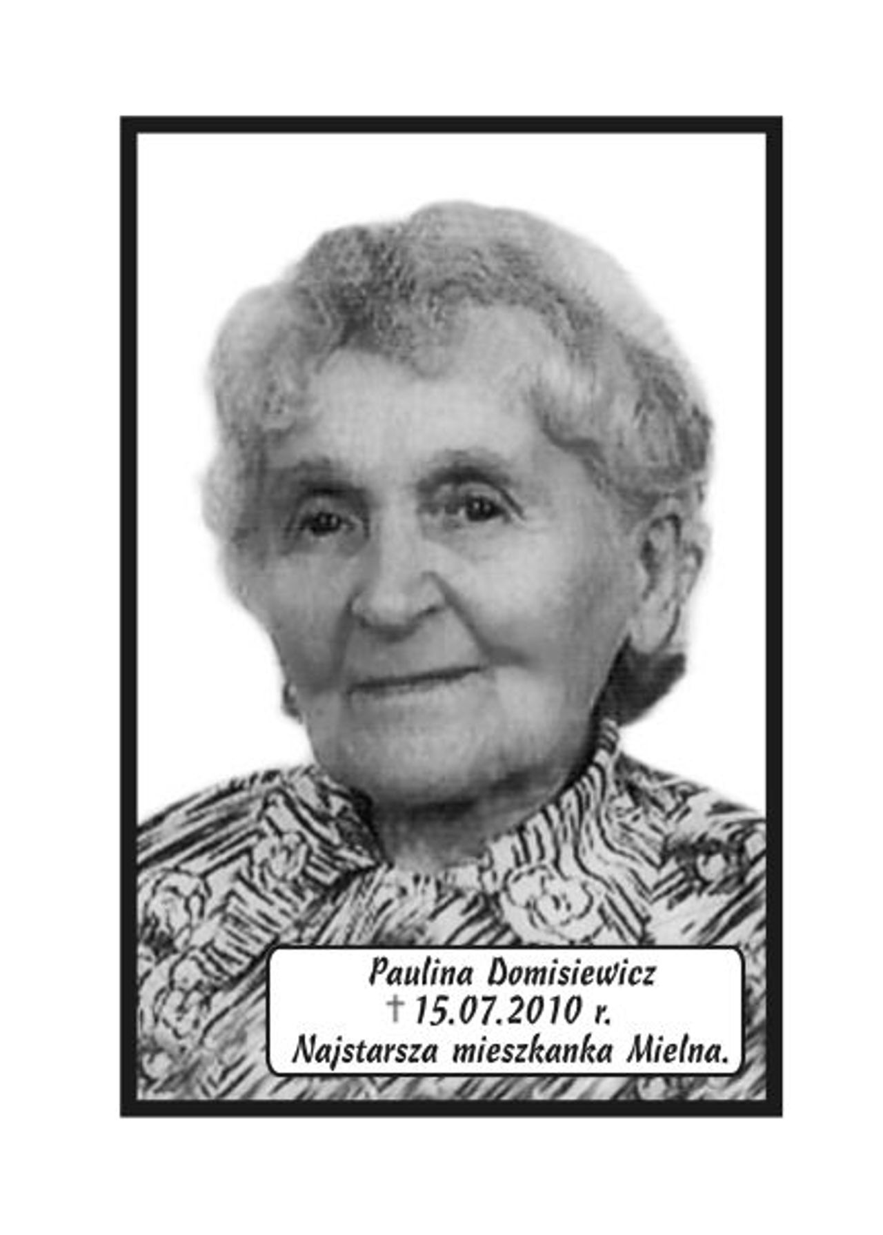 <p>Z głębokim żalem zawiadamiamy, że 15 lipca 2010 r. zmarła w wieku 102 lat nasza Kochana Mama, Babcia i Ciocia śp. Paulina Domisiewicz NAJSTARSZA MIESZKANKA MIELNA. Ceremonia pogrzebowa rozpocznie się w poniedziałek, 19 lipca 2010 r. o godz. 9.45 w sali ceremonialnej Domu Pogrzebowego „Wrotniewscy” przy ul. Różanej 8 w Koszalinie. Msza święta żałobna odprawiona zostanie w dniu pogrzebu o godz. 8.00 w Kościele Parafialnym w Mielnie. Mikrobus z domu pogrzebowego na cmentarz podjedzie pod „Wejście A” (główne). Rodzina.</p>