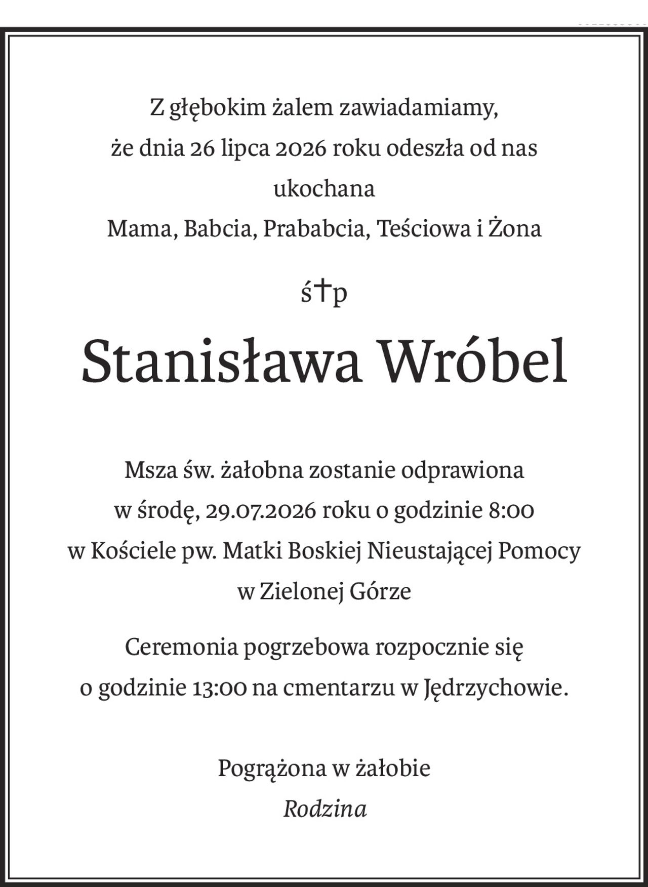 Z głębokim żalem zawiadamiamy,
że dnia 26 lipca 2026 roku odeszła od nas
ukochana
Mama, Babcia, Prababcia, Teściowa i Żona
ś+p
Stanisława Wróbel
Msza św. żałobna zostanie odprawiona
w środę, 29.07.2026 roku o godzinie 8:00
w Kościele pw. Matki Boskiej Nieustającej Pomocy
w Zielonej Górze
Ceremonia pogrzebowa rozpocznie się
o godzinie 13:00 na cmentarzu w Jędrzychowie.
Pogrążona w żałobie
Rodzina