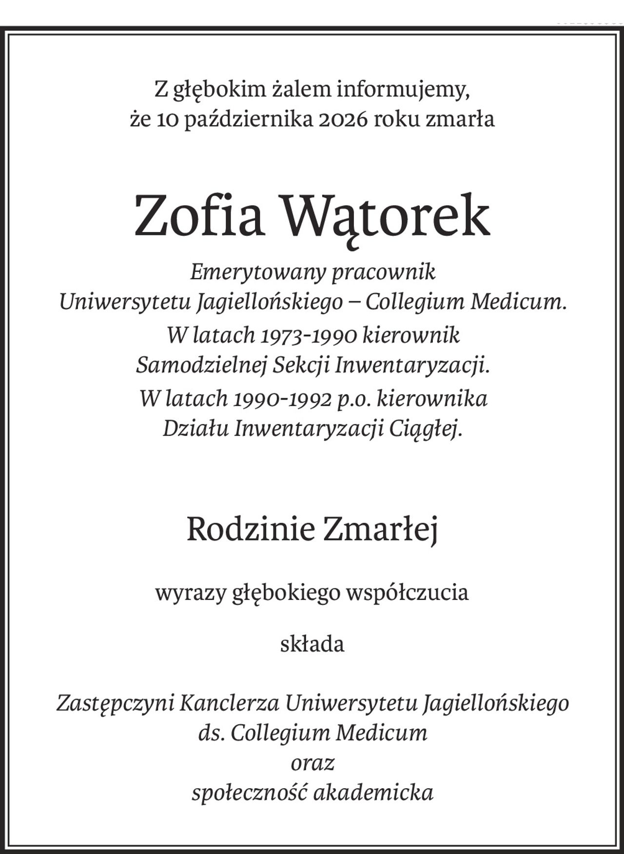 Z głębokim żalem informujemy,
że 10 października 2026 roku zmarła
Zofia Wątorek
Emerytowany pracownik 
Uniwersytetu Jagiellońskiego – Collegium Medicum.
W latach 1973-1990 kierownik 
Samodzielnej Sekcji Inwentaryzacji.
W latach 1990-1992 p.o. kierownika 
Działu Inwentaryzacji Ciągłej.
Rodzinie Zmarłej
wyrazy głębokiego współczucia
składa
Zastępczyni Kanclerza Uniwersytetu Jagiellońskiego 
ds. Collegium Medicum 
oraz 
społeczność akademicka